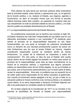 DERECHOS DE LOS PARTICULARES FRENTE AL ESTADO Y SU ADMINISTRACIÓN
124
Para efectos de esta teoría por servicios públicos debe entenderse
toda la actividad estatal: actos hechos u operaciones que, en el ejercicio
de la función pública, o no, realizan el Estado, sus órganos, agentes o
funcionarios, es decir el concepto mismo que nos brinda la escuela
clásica francesa sobre ésta cuestión, ya superada en nuestros días por
que actualmente no toda la actividad estatal es servicio público, y no todo
servicio público es prestado directamente por el Estado.
2.1 La responsabilidad patrimonial del Estado Mexicano
Es ampliamente reconocido por la doctrina que durante el siglo XX,
el Estado mexicano fue más bien irresponsable por los daños que en sus
diferentes actividades ocasionó a sus nacionales.25
El obstáculo para
admitir el principio de la responsabilidad descansó en dos ideas
fundamentales: por una parte el concepto de soberanía considerada
como un derecho de una voluntad jurídicamente superior de actuar sin
más limitaciones que los que el propio Estado se impone, impedía
considerarlo responsable cuando se mantiene dentro de dichas
limitaciones. “Lo propio de la soberanía es imponerse a todos sin
compensación”. Por otra parte, la idea de que el Estado sólo puede
actuar dentro de los límites legales fue también un motivo para excluir el
principio de la responsabilidad, pues ésta se basa normalmente en la
ilicitud de la actuación dañosa, y suponiendo que alguna actuación
pública se desarrollara fuera de los límites legales, no es ya el Estado el
que actúa, sino el funcionario personalmente y por lo tanto sobré él debía
recaer la responsabilidad. Ante esto, el problema que se presentó fue el
de saber quién sería responsable de los daños causados al gobernado,
aún cuando el funcionario obrara apegado a la ley, ya que si éste en su
actuación pública lo hiciera conforme a las normas jurídicas y no obstante
causó daños, el no sería responsable ni tampoco el Estado dejando con
ello a los particulares en completo estado de indefensión.
En el texto original de la Constitución de 1917 no se concibió ni fue
prevista la posibilidad de fincarle al Estado una responsabilidad
25
Carrillo Flores Antonio. La Responsabilidad del Estado Mexicano. Estudios de Derecho Administrativo y
Constituciones UNAM, México 1987, pp 9-23.
 