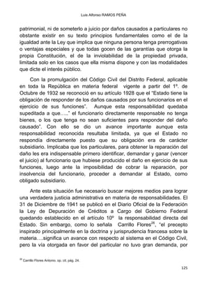 Luis Alfonso RAMOS PEÑA
125
patrimonial, ni de someterlo a juicio por daños causados a particulares no
obstante existir en su texto principios fundamentales como el de la
igualdad ante la Ley que implica que ninguna persona tenga prerrogativas
o ventajas especiales y que todas gocen de las garantías que otorga la
propia Constitución, el de la inviolabilidad de la propiedad privada,
limitada solo en los casos que ella misma dispone y con las modalidades
que dicte el interés público.
Con la promulgación del Código Civil del Distrito Federal, aplicable
en toda la República en materia federal vigente a partir del 1º. de
Octubre de 1932 se reconoció en su artículo 1928 que el “Estado tiene la
obligación de responder de los daños causados por sus funcionarios en el
ejercicio de sus funciones”. Aunque esta responsabilidad quedaba
supeditada a que…..” el funcionario directamente responsable no tenga
bienes, o los que tenga no sean suficientes para responder del daño
causado”. Con ello se dio un avance importante aunque esta
responsabilidad reconocida resultaba limitada, ya que el Estado no
respondía directamente puesto que su obligación era de carácter
subsidiario. Implicaba que los particulares, para obtener la reparación del
daño les era indispensable primero identificar, demandar y ganar (vencer
el juicio) al funcionario que hubiese producido el daño en ejercicio de sus
funciones, luego ante la imposibilidad de cobrar la reparación, por
insolvencia del funcionario, proceder a demandar al Estado, como
obligado subsidiario.
Ante esta situación fue necesario buscar mejores medios para lograr
una verdadera justicia administrativa en materia de responsabilidades. El
31 de Diciembre de 1941 se publicó en el Diario Oficial de la Federación
la Ley de Depuración de Créditos a Cargo del Gobierno Federal
quedando establecido en el artículo 10º la responsabilidad directa del
Estado. Sin embargo, como lo señala Carrillo Flores26
, “el precepto
inspirado principalmente en la doctrina y jurisprudencia francesa sobre la
materia….significa un avance con respecto al sistema en el Código Civil,
pero la vía otorgada en favor del particular no tuvo gran demanda, por
26
Carrillo Flores Antonio. op. cit. pág. 24.
 
