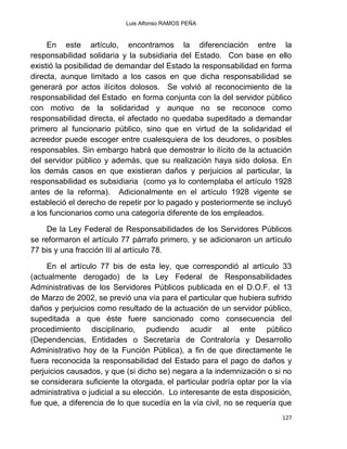 Luis Alfonso RAMOS PEÑA
127
En este artículo, encontramos la diferenciación entre la
responsabilidad solidaria y la subsidiaria del Estado. Con base en ello
existió la posibilidad de demandar del Estado la responsabilidad en forma
directa, aunque limitado a los casos en que dicha responsabilidad se
generará por actos ilícitos dolosos. Se volvió al reconocimiento de la
responsabilidad del Estado en forma conjunta con la del servidor público
con motivo de la solidaridad y aunque no se reconoce como
responsabilidad directa, el afectado no quedaba supeditado a demandar
primero al funcionario público, sino que en virtud de la solidaridad el
acreedor puede escoger entre cualesquiera de los deudores, o posibles
responsables. Sin embargo habrá que demostrar lo ilícito de la actuación
del servidor público y además, que su realización haya sido dolosa. En
los demás casos en que existieran daños y perjuicios al particular, la
responsabilidad es subsidiaria (como ya lo contemplaba el artículo 1928
antes de la reforma). Adicionalmente en el artículo 1928 vigente se
estableció el derecho de repetir por lo pagado y posteriormente se incluyó
a los funcionarios como una categoría diferente de los empleados.
De la Ley Federal de Responsabilidades de los Servidores Públicos
se reformaron el artículo 77 párrafo primero, y se adicionaron un artículo
77 bis y una fracción III al artículo 78.
En el artículo 77 bis de esta ley, que correspondió al artículo 33
(actualmente derogado) de la Ley Federal de Responsabilidades
Administrativas de los Servidores Públicos publicada en el D.O.F. el 13
de Marzo de 2002, se previó una vía para el particular que hubiera sufrido
daños y perjuicios como resultado de la actuación de un servidor público,
supeditada a que éste fuere sancionado como consecuencia del
procedimiento disciplinario, pudiendo acudir al ente público
(Dependencias, Entidades o Secretaría de Contraloría y Desarrollo
Administrativo hoy de la Función Pública), a fin de que directamente le
fuera reconocida la responsabilidad del Estado para el pago de daños y
perjuicios causados, y que (si dicho se) negara a la indemnización o si no
se considerara suficiente la otorgada, el particular podría optar por la vía
administrativa o judicial a su elección. Lo interesante de esta disposición,
fue que, a diferencia de lo que sucedía en la vía civil, no se requería que
 
