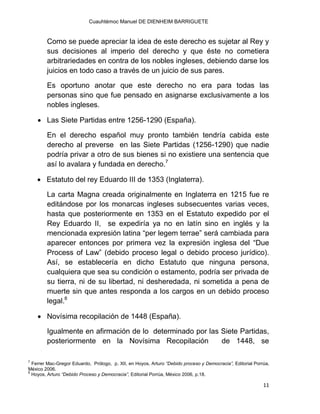 Cuauhtémoc Manuel DE DIENHEIM BARRIGUETE
11
Como se puede apreciar la idea de este derecho es sujetar al Rey y
sus decisiones al imperio del derecho y que éste no cometiera
arbitrariedades en contra de los nobles ingleses, debiendo darse los
juicios en todo caso a través de un juicio de sus pares.
Es oportuno anotar que este derecho no era para todas las
personas sino que fue pensado en asignarse exclusivamente a los
nobles ingleses.
 Las Siete Partidas entre 1256-1290 (España).
En el derecho español muy pronto también tendría cabida este
derecho al preverse en las Siete Partidas (1256-1290) que nadie
podría privar a otro de sus bienes si no existiere una sentencia que
así lo avalara y fundada en derecho.7
 Estatuto del rey Eduardo III de 1353 (Inglaterra).
La carta Magna creada originalmente en Inglaterra en 1215 fue re
editándose por los monarcas ingleses subsecuentes varias veces,
hasta que posteriormente en 1353 en el Estatuto expedido por el
Rey Eduardo II, se expediría ya no en latín sino en inglés y la
mencionada expresión latina “per legem terrae” será cambiada para
aparecer entonces por primera vez la expresión inglesa del “Due
Process of Law” (debido proceso legal o debido proceso jurídico).
Así, se establecería en dicho Estatuto que ninguna persona,
cualquiera que sea su condición o estamento, podría ser privada de
su tierra, ni de su libertad, ni desheredada, ni sometida a pena de
muerte sin que antes responda a los cargos en un debido proceso
legal.8
 Novísima recopilación de 1448 (España).
Igualmente en afirmación de lo determinado por las Siete Partidas,
posteriormente en la Novísima Recopilación de 1448, se
7
Ferrer Mac-Gregor Eduardo, Prólogo, p. XII, en Hoyos, Arturo “Debido proceso y Democracia”, Editorial Porrúa,
México 2006.
8
Hoyos, Arturo “Debido Proceso y Democracia”, Editorial Porrúa, México 2006, p.18.
 