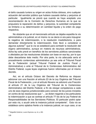 DERECHOS DE LOS PARTICULARES FRENTE AL ESTADO Y SU ADMINISTRACIÓN
128
el daño causado tuviera su origen en actos ilícitos dolosos, sino cualquier
actuación del servidor público que hubiera causado daños y perjuicios al
particular. Igualmente se previó que cuando se haya aceptado una
recomendación de la Comisión de Derechos Humanos en la que se
propusiera la reparación de daños y perjuicios, la autoridad competente
se limitaría a su determinación en cantidad liquida y la orden de pago
respectiva.
No obstante que en el mencionado artículo se dejaba expedita la vía
administrativa o la judicial, en el mismo no se decía si era para impugnar
la negativa de indemnización, o la resolución insatisfactoria, o para
demandar directamente la indemnización. Esto llevó a considerar a
algunos autores27
que la vía se estableció para combatir la resolución del
órgano administrativo, aunque en materia de recursos administrativos,
dicha ley solo prevé en beneficio de los servidores públicos sancionados
o afectados por las resoluciones dictadas con base en esa ley, por lo que
debe descartarse éste medio. Por otra parte, la vía adecuada sería el
procedimiento contencioso administrativo ya sea ante el Tribunal Fiscal
de la Federación (actual Tribunal Federal de Justicia Fiscal y
Administrativa) o ante el Tribunal de lo Contencioso Administrativo del
Distrito Federal, cuyas leyes orgánicas fueron reformadas por el mismo
decreto.
Así, en el artículo Octavo del Decreto de Reforma se dispuso
adicionar con una fracción al artículo 23 de la Ley Orgánica del Tribunal
Fiscal de la Federación, y en el artículo Noveno se adicionó una Fracción
al artículo 21 de la Ley Orgánica del Tribunal de lo Contencioso
Administrativo del Distrito Federal, a fin de otorgar competencia a cada
uno de esos órganos jurisdiccionales para conocer de los juicios iniciados
en contra de las resoluciones que “….se dicten negando a los particulares
la indemnización a que se contrae el artículo 77 bis de la Ley Federal de
Responsabilidades de los Servidores Públicos. El particular podrá optar
por esta vía, o acudir ante la instancia judicial competente”. Esta vía se
establece como optativa frente a la instancia judicial, en cuyo caso, si se
27
Delgadillo Gutiérrez, Lucero Espinoza. op. cit. p. 260.
 