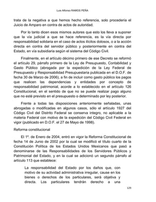 Luis Alfonso RAMOS PEÑA
129
trata de la negativa a que hemos hecho referencia, solo procedería el
Juicio de Amparo en contra de actos de autoridad.
Por lo tanto dicen esos mismos autores que esto los lleva a suponer
que la vía judicial a que se hace referencia, es la vía directa por
responsabilidad solidaria en el caso de actos ilícitos dolosos, o a la acción
directa en contra del servidor público y posteriormente en contra del
Estado, en vía subsidiaria según el sistema del Código Civil.
Finalmente, en el artículo décimo primero de ese Decreto se reformó
el artículo 29, párrafo primero de la Ley de Presupuesto, Contabilidad y
Gasto Público (abrogada por la expedición de la Ley Federal de
Presupuesto y Responsabilidad Presupuestaria publicada en el D.O.F. de
fecha 30 de Marzo de 2006), a fin de incluir como gasto público los pagos
que realicen las dependencias y entidades por concepto de
responsabilidad patrimonial, acorde a lo establecido en el artículo 126
Constitucional, en el sentido de que no se puede realizar pago alguno
que no esté previsto en el presupuesto o determinado por ley posterior.
Frente a todas las disposiciones anteriormente señaladas, unas
abrogadas o modificadas en algunos casos, sólo el artículo 1927 del
Código Civil del Distrito Federal se conserva integro, no aplicable a la
materia Federal con motivo de la expedición del Código Civil Federal en
vigor (publicado en D.O.F. el 27 de Mayo de 1998).
Reforma constitucional
El 1º. de Enero de 2004, entró en vigor la Reforma Constitucional de
fecha 14 de Junio de 2002 por la cual se modificó el título cuarto de la
Constitución Política de los Estados Unidos Mexicanos que pasó a
denominarse de las Responsabilidades de los Servidores Públicos y
Patrimonial del Estado, y en la cual se adicionó un segundo párrafo al
artículo 113 que establece:
La responsabilidad del Estado por los daños que, con
motivo de su actividad administrativa irregular, cause en los
bienes o derechos de los particulares, será objetiva y
directa. Los particulares tendrán derecho a una
 