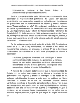 DERECHOS DE LOS PARTICULARES FRENTE AL ESTADO Y SU ADMINISTRACIÓN
130
indemnización conforme a las bases, límites y
procedimientos que establezcan las leyes.
Se dice, que con lo anterior se ha dado un paso fundamental a fin de
establecer la responsabilidad patrimonial del Estado por actividad
administrativa que cause daños y perjuicios en los bienes y derechos de
los particulares, con las características de objetiva y directa, conocida
como “Responsabilidad sin falta”. Sin embargo y no obstante los criterios
en contra, siguiendo el texto del mencionado artículo y a lo dispuesto por
su Ley Reglamentaria (Ley Federal de Responsabilidad Patrimonial del
Estado D.O.F. 31 de Diciembre de 2004), esta responsabilidad del Estado
es, restringida a los casos en que su actividad ha sido irregular, esto es, a
lo que expresamente se previó en la primera parte del párrafo segundo
del artículo 113 Constitucional.
Es de señalarse que tanto el texto del artículo 113 Constitucional
como en el 1º. de la ley mencionada, se refieren a los daños sin
mencionar los perjuicios, sin embargo, el artículo 4º. de la ley incluye
como materia de indemnización el daño moral y los perjuicios sufridos al
establecer:
Los daños y perjuicios materiales que constituyan la lesión
patrimonial reclamada, incluidos los personales y morales,
habrán de ser reales, evaluables en dinero, directamente
relacionados con una o varias personas, y desiguales a los
que pudieran efectuar al común de la población.
A manera de conclusión debemos decir que la responsabilidad del
Estado por los daños que cauce en los bienes y derechos de los
particulares será objetiva y directa y restringida a los casos de su
actividad administrativa irregular y esto será en palabras de Marín
González “la manera en la que los servidores públicos tendrán
verdaderos incentivos a desarrollar correctamente su labor, y en la que
sabrán que cada vez que incurran en una irregularidad en su trabajo y
ocasionen con ello un daño deberán cubrirlo y compensarlo. Si, por el
contrario, se les pretende hacer responsables por los daños que su
actividad regular produzca, o por los que tengan su origen en un caso
 