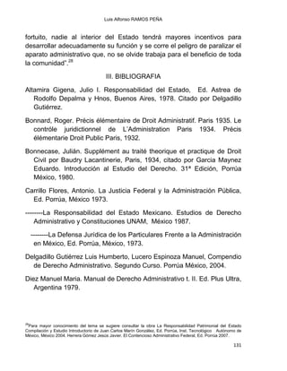 Luis Alfonso RAMOS PEÑA
131
fortuito, nadie al interior del Estado tendrá mayores incentivos para
desarrollar adecuadamente su función y se corre el peligro de paralizar el
aparato administrativo que, no se olvide trabaja para el beneficio de toda
la comunidad”.28
III. BIBLIOGRAFIA
Altamira Gigena, Julio I. Responsabilidad del Estado, Ed. Astrea de
Rodolfo Depalma y Hnos, Buenos Aires, 1978. Citado por Delgadillo
Gutiérrez.
Bonnard, Roger. Précis élémentaire de Droit Administratif. Paris 1935. Le
contróle juridictionnel de L‟Administration Paris 1934. Précis
élémentarie Droit Public Paris, 1932.
Bonnecase, Julián. Supplément au traité theorique et practique de Droit
Civil por Baudry Lacantinerie, Paris, 1934, citado por Garcia Maynez
Eduardo. Introducción al Estudio del Derecho. 31ª Edición, Porrúa
México, 1980.
Carrillo Flores, Antonio. La Justicia Federal y la Administración Pública,
Ed. Porrúa, México 1973.
--------La Responsabilidad del Estado Mexicano. Estudios de Derecho
Administrativo y Constituciones UNAM, México 1987.
--------La Defensa Jurídica de los Particulares Frente a la Administración
en México, Ed. Porrúa, México, 1973.
Delgadillo Gutiérrez Luis Humberto, Lucero Espinoza Manuel, Compendio
de Derecho Administrativo. Segundo Curso. Porrúa México, 2004.
Diez Manuel Maria. Manual de Derecho Administrativo t. II. Ed. Plus Ultra,
Argentina 1979.
28
Para mayor conocimiento del tema se sugiere consultar la obra La Responsabilidad Patrimonial del Estado
Compilación y Estudio Introductorio de Juan Carlos Marín González, Ed. Porrúa, Inst. Tecnológico Autónomo de
México, México 2004. Herrera Gómez Jesús Javier. El Contencioso Administrativo Federal, Ed. Porrúa 2007.
 