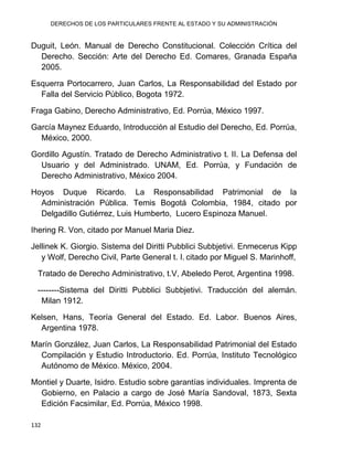 DERECHOS DE LOS PARTICULARES FRENTE AL ESTADO Y SU ADMINISTRACIÓN
132
Duguit, León. Manual de Derecho Constitucional. Colección Crítica del
Derecho. Sección: Arte del Derecho Ed. Comares, Granada España
2005.
Esquerra Portocarrero, Juan Carlos, La Responsabilidad del Estado por
Falla del Servicio Público, Bogota 1972.
Fraga Gabino, Derecho Administrativo, Ed. Porrúa, México 1997.
García Maynez Eduardo, Introducción al Estudio del Derecho, Ed. Porrúa,
México, 2000.
Gordillo Agustín. Tratado de Derecho Administrativo t. II. La Defensa del
Usuario y del Administrado. UNAM, Ed. Porrúa, y Fundación de
Derecho Administrativo, México 2004.
Hoyos Duque Ricardo. La Responsabilidad Patrimonial de la
Administración Pública. Temis Bogotá Colombia, 1984, citado por
Delgadillo Gutiérrez, Luis Humberto, Lucero Espinoza Manuel.
Ihering R. Von, citado por Manuel Maria Diez.
Jellinek K. Giorgio. Sistema del Diritti Pubblici Subbjetivi. Enmecerus Kipp
y Wolf, Derecho Civil, Parte General t. I. citado por Miguel S. Marinhoff,
Tratado de Derecho Administrativo, t.V, Abeledo Perot, Argentina 1998.
--------Sistema del Diritti Pubblici Subbjetivi. Traducción del alemán.
Milan 1912.
Kelsen, Hans, Teoría General del Estado. Ed. Labor. Buenos Aires,
Argentina 1978.
Marín González, Juan Carlos, La Responsabilidad Patrimonial del Estado
Compilación y Estudio Introductorio. Ed. Porrúa, Instituto Tecnológico
Autónomo de México. México, 2004.
Montiel y Duarte, Isidro. Estudio sobre garantías individuales. Imprenta de
Gobierno, en Palacio a cargo de José María Sandoval, 1873, Sexta
Edición Facsimilar, Ed. Porrúa, México 1998.
 