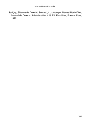 Luis Alfonso RAMOS PEÑA
133
Savigny, Sistema de Derecho Romano, t I, citado por Manuel Maria Diez,
Manual de Derecho Administrativo, t. II, Ed. Plus Ultra, Buenos Aires,
1979.
 