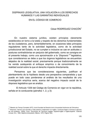135
DISPRAXIS LEGISLATIVA, UNA VIOLACIÓN A LOS DERECHOS
HUMANOS Y LAS GARANTÍAS INDIVIDUALES
EN EL CÓDIGO DE COMERCIO
César RODRÍGUEZ CHACÓN1
En nuestro sistema jurídico, existen principios claramente
establecidos en torno a la tutela y respeto de los derechos fundamentales
de los ciudadanos, pero, lamentablemente, en ocasiones tales principios
reguladores tanto de la actividad legislativa, como de la actividad
jurisdiccional del Estado, no se cumplen e inclusive se cae en actitudes o
posturas contradictorias en perjuicio del gobernado, como se consigna en
el presente trabajo, como una aproximación a la „Dispraxis’ 2
legislativa,
que consideramos se debe a que los órganos legislativos se encuentran
alejados de la realidad social, precisamente porque tradicionalmente se
ha venido soslayando el enfoque empírico o de conocimiento de la
realidad social sobre la que el derecho impacta directamente.
Pensamos que las consideraciones siguientes, justifican el
planteamiento de la hipótesis desde una perspectiva comparatista y que
puede en todo caso ponderarse al análisis de los resultados de una
investigación empírica seria, acerca del negativo impacto social de la
dispraxis legislativa que se analiza.
El Artículo 1339 del Código de Comercio en vigor en la república,
señala en lo conducente (párrafos 1, 2, y 3):
1
* Maestro de Tiempo Completo (ATC), de la Facultad de Derecho de la Universidad Autónoma de Chihuahua.
2
“Dispraxis”, término que equivale a mala práctica („malpractice‟ en inglés): „Conducta ilegal o inmoral en ejercicio
de una profesión.‟ (Robb, Louis: “Diccionario de Términos Legales, Español-Inglés e Inglés-Español”. Editorial
Limusa, S.A., 1965, Séptima reimpresión, México, 1975. Página 185).
 