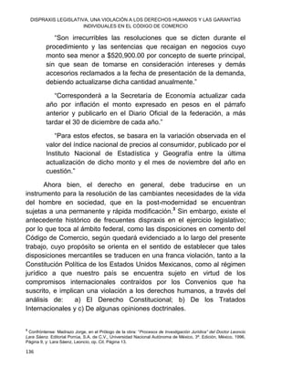 DISPRAXIS LEGISLATIVA, UNA VIOLACIÓN A LOS DERECHOS HUMANOS Y LAS GARANTÍAS
INDIVIDUALES EN EL CÓDIGO DE COMERCIO
136
“Son irrecurribles las resoluciones que se dicten durante el
procedimiento y las sentencias que recaigan en negocios cuyo
monto sea menor a $520,900.00 por concepto de suerte principal,
sin que sean de tomarse en consideración intereses y demás
accesorios reclamados a la fecha de presentación de la demanda,
debiendo actualizarse dicha cantidad anualmente.”
“Corresponderá a la Secretaría de Economía actualizar cada
año por inflación el monto expresado en pesos en el párrafo
anterior y publicarlo en el Diario Oficial de la federación, a más
tardar el 30 de diciembre de cada año.”
“Para estos efectos, se basara en la variación observada en el
valor del índice nacional de precios al consumidor, publicado por el
Instituto Nacional de Estadística y Geografía entre la última
actualización de dicho monto y el mes de noviembre del año en
cuestión.”
Ahora bien, el derecho en general, debe traducirse en un
instrumento para la resolución de las cambiantes necesidades de la vida
del hombre en sociedad, que en la post-modernidad se encuentran
sujetas a una permanente y rápida modificación.3
Sin embargo, existe el
antecedente histórico de frecuentes dispraxis en el ejercicio legislativo;
por lo que toca al ámbito federal, como las disposiciones en comento del
Código de Comercio, según quedará evidenciado a lo largo del presente
trabajo, cuyo propósito se orienta en el sentido de establecer que tales
disposiciones mercantiles se traducen en una franca violación, tanto a la
Constitución Política de los Estados Unidos Mexicanos, como al régimen
jurídico a que nuestro país se encuentra sujeto en virtud de los
compromisos internacionales contraídos por los Convenios que ha
suscrito, e implican una violación a los derechos humanos, a través del
análisis de: a) El Derecho Constitucional; b) De los Tratados
Internacionales y c) De algunas opiniones doctrinales.
3
Confróntense: Madrazo Jorge, en el Prólogo de la obra: “Procesos de Investigación Jurídica” del Doctor Leoncio
Lara Sáenz. Editorial Porrúa, S.A. de C.V., Universidad Nacional Autónoma de México, 3ª. Edición, México, 1996,
Página 9, y: Lara Sáenz, Leoncio, op. Cit. Página 13.
 