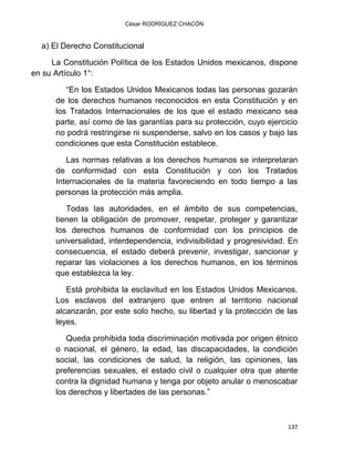 César RODRÍGUEZ CHACÓN
137
a) El Derecho Constitucional
La Constitución Política de los Estados Unidos mexicanos, dispone
en su Artículo 1°:
“En los Estados Unidos Mexicanos todas las personas gozarán
de los derechos humanos reconocidos en esta Constitución y en
los Tratados Internacionales de los que el estado mexicano sea
parte, así como de las garantías para su protección, cuyo ejercicio
no podrá restringirse ni suspenderse, salvo en los casos y bajo las
condiciones que esta Constitución establece.
Las normas relativas a los derechos humanos se interpretaran
de conformidad con esta Constitución y con los Tratados
Internacionales de la materia favoreciendo en todo tiempo a las
personas la protección más amplia.
Todas las autoridades, en el ámbito de sus competencias,
tienen la obligación de promover, respetar, proteger y garantizar
los derechos humanos de conformidad con los principios de
universalidad, interdependencia, indivisibilidad y progresividad. En
consecuencia, el estado deberá prevenir, investigar, sancionar y
reparar las violaciones a los derechos humanos, en los términos
que establezca la ley.
Está prohibida la esclavitud en los Estados Unidos Mexicanos.
Los esclavos del extranjero que entren al territorio nacional
alcanzarán, por este solo hecho, su libertad y la protección de las
leyes.
Queda prohibida toda discriminación motivada por origen étnico
o nacional, el género, la edad, las discapacidades, la condición
social, las condiciones de salud, la religión, las opiniones, las
preferencias sexuales, el estado civil o cualquier otra que atente
contra la dignidad humana y tenga por objeto anular o menoscabar
los derechos y libertades de las personas.”
 