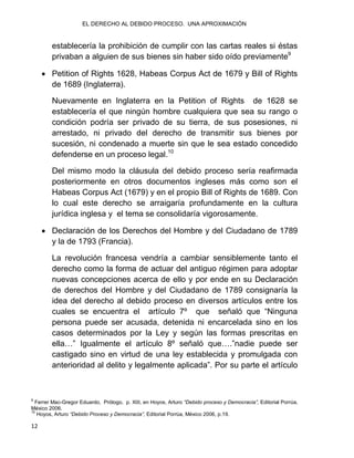 EL DERECHO AL DEBIDO PROCESO. UNA APROXIMACIÓN
12
establecería la prohibición de cumplir con las cartas reales si éstas
privaban a alguien de sus bienes sin haber sido oído previamente9
 Petition of Rights 1628, Habeas Corpus Act de 1679 y Bill of Rights
de 1689 (Inglaterra).
Nuevamente en Inglaterra en la Petition of Rights de 1628 se
establecería el que ningún hombre cualquiera que sea su rango o
condición podría ser privado de su tierra, de sus posesiones, ni
arrestado, ni privado del derecho de transmitir sus bienes por
sucesión, ni condenado a muerte sin que le sea estado concedido
defenderse en un proceso legal.10
Del mismo modo la cláusula del debido proceso sería reafirmada
posteriormente en otros documentos ingleses más como son el
Habeas Corpus Act (1679) y en el propio Bill of Rights de 1689. Con
lo cual este derecho se arraigaría profundamente en la cultura
jurídica inglesa y el tema se consolidaría vigorosamente.
 Declaración de los Derechos del Hombre y del Ciudadano de 1789
y la de 1793 (Francia).
La revolución francesa vendría a cambiar sensiblemente tanto el
derecho como la forma de actuar del antiguo régimen para adoptar
nuevas concepciones acerca de ello y por ende en su Declaración
de derechos del Hombre y del Ciudadano de 1789 consignaría la
idea del derecho al debido proceso en diversos artículos entre los
cuales se encuentra el artículo 7º que señaló que “Ninguna
persona puede ser acusada, detenida ni encarcelada sino en los
casos determinados por la Ley y según las formas prescritas en
ella…” Igualmente el artículo 8º señaló que….”nadie puede ser
castigado sino en virtud de una ley establecida y promulgada con
anterioridad al delito y legalmente aplicada”. Por su parte el artículo
9
Ferrer Mac-Gregor Eduardo, Prólogo, p. XIII, en Hoyos, Arturo “Debido proceso y Democracia”, Editorial Porrúa,
México 2006.
10
Hoyos, Arturo “Debido Proceso y Democracia”, Editorial Porrúa, México 2006, p.19.
 
