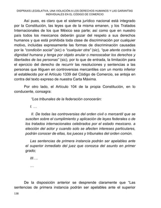 DISPRAXIS LEGISLATIVA, UNA VIOLACIÓN A LOS DERECHOS HUMANOS Y LAS GARANTÍAS
INDIVIDUALES EN EL CÓDIGO DE COMERCIO
138
Así pues, es claro que el sistema jurídico nacional está integrado
por la Constitución, las leyes que de la misma emanen, y los Tratados
Internacionales de los que México sea parte; así como que en nuestro
país todos los mexicanos deberán gozar del respeto a sus derechos
humanos y que está prohibida toda clase de discriminación por cualquier
motivo, incluidas expresamente las formas de discriminación causadas
por la “condición social” (sic) o “cualquier otra” (sic), “que atente contra la
dignidad humana y tenga por objeto anular o menoscabar los derechos y
libertades de las personas” (sic), por lo que de entrada, la limitación para
el ejercicio del derecho de recurrir las resoluciones y sentencias a las
personas que litiguen en controversias mercantiles con un monto inferior
al establecido por el Artículo 1339 del Código de Comercio, se antoja en
contra del texto expreso de nuestra Carta Máxima.
Por otro lado, el Artículo 104 de la propia Constitución, en lo
conducente, consagra:
“Los tribunales de la federación conocerán:
I. …
II. De todas las controversias del orden civil o mercantil que se
susciten sobre el cumplimiento y aplicación de leyes federales o de
los tratados internacionales celebrados por el estado mexicano. a
elección del actor y cuando solo se afecten intereses particulares,
podrán conocer de ellas, los jueces y tribunales del orden común.
Las sentencias de primera instancia podrán ser apelables ante
el superior inmediato del juez que conozca del asunto en primer
grado;
III….
…
De la disposición anterior se desprende claramente que “Las
sentencias de primera instancia podrán ser apelables ante el superior
 