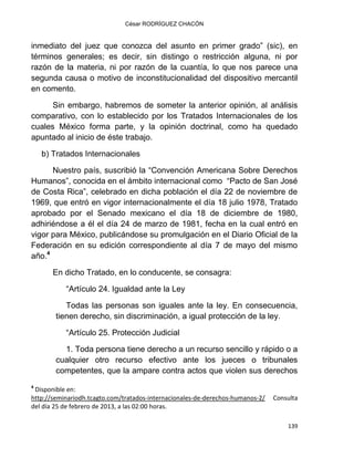 César RODRÍGUEZ CHACÓN
139
inmediato del juez que conozca del asunto en primer grado” (sic), en
términos generales; es decir, sin distingo o restricción alguna, ni por
razón de la materia, ni por razón de la cuantía, lo que nos parece una
segunda causa o motivo de inconstitucionalidad del dispositivo mercantil
en comento.
Sin embargo, habremos de someter la anterior opinión, al análisis
comparativo, con lo establecido por los Tratados Internacionales de los
cuales México forma parte, y la opinión doctrinal, como ha quedado
apuntado al inicio de éste trabajo.
b) Tratados Internacionales
Nuestro país, suscribió la “Convención Americana Sobre Derechos
Humanos”, conocida en el ámbito internacional como “Pacto de San José
de Costa Rica”, celebrado en dicha población el día 22 de noviembre de
1969, que entró en vigor internacionalmente el día 18 julio 1978, Tratado
aprobado por el Senado mexicano el día 18 de diciembre de 1980,
adhiriéndose a él el día 24 de marzo de 1981, fecha en la cual entró en
vigor para México, publicándose su promulgación en el Diario Oficial de la
Federación en su edición correspondiente al día 7 de mayo del mismo
año.4
En dicho Tratado, en lo conducente, se consagra:
“Artículo 24. Igualdad ante la Ley
Todas las personas son iguales ante la ley. En consecuencia,
tienen derecho, sin discriminación, a igual protección de la ley.
“Artículo 25. Protección Judicial
1. Toda persona tiene derecho a un recurso sencillo y rápido o a
cualquier otro recurso efectivo ante los jueces o tribunales
competentes, que la ampare contra actos que violen sus derechos
4
Disponible en:
http://seminariodh.tcagto.com/tratados-internacionales-de-derechos-humanos-2/ Consulta
del día 25 de febrero de 2013, a las 02:00 horas.
 