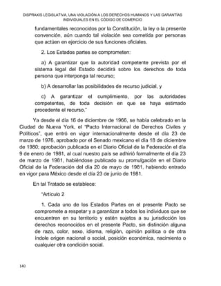 DISPRAXIS LEGISLATIVA, UNA VIOLACIÓN A LOS DERECHOS HUMANOS Y LAS GARANTÍAS
INDIVIDUALES EN EL CÓDIGO DE COMERCIO
140
fundamentales reconocidos por la Constitución, la ley o la presente
convención, aún cuando tal violación sea cometida por personas
que actúen en ejercicio de sus funciones oficiales.
2. Los Estados partes se comprometen:
a) A garantizar que la autoridad competente prevista por el
sistema legal del Estado decidirá sobre los derechos de toda
persona que interponga tal recurso;
b) A desarrollar las posibilidades de recurso judicial, y
c) A garantizar el cumplimiento, por las autoridades
competentes, de toda decisión en que se haya estimado
procedente el recurso.”
Ya desde el día 16 de diciembre de 1966, se había celebrado en la
Ciudad de Nueva York, el “Pacto Internacional de Derechos Civiles y
Políticos”, que entró en vigor internacionalmente desde el día 23 de
marzo de 1976, aprobado por el Senado mexicano el día 18 de diciembre
de 1980; aprobación publicada en el Diario Oficial de la Federación el día
9 de enero de 1981, al cual nuestro país se adhirió formalmente el día 23
de marzo de 1981, habiéndose publicado su promulgación en el Diario
Oficial de la Federación del día 20 de mayo de 1981, habiendo entrado
en vigor para México desde el día 23 de junio de 1981.
En tal Tratado se establece:
“Artículo 2
1. Cada uno de los Estados Partes en el presente Pacto se
compromete a respetar y a garantizar a todos los individuos que se
encuentren en su territorio y estén sujetos a su jurisdicción los
derechos reconocidos en el presente Pacto, sin distinción alguna
de raza, color, sexo, idioma, religión, opinión política o de otra
índole origen nacional o social, posición económica, nacimiento o
cualquier otra condición social.
 