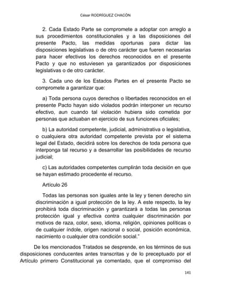 César RODRÍGUEZ CHACÓN
141
2. Cada Estado Parte se compromete a adoptar con arreglo a
sus procedimientos constitucionales y a las disposiciones del
presente Pacto, las medidas oportunas para dictar las
disposiciones legislativas o de otro carácter que fueren necesarias
para hacer efectivos los derechos reconocidos en el presente
Pacto y que no estuviesen ya garantizados por disposiciones
legislativas o de otro carácter.
3. Cada uno de los Estados Partes en el presente Pacto se
compromete a garantizar que:
a) Toda persona cuyos derechos o libertades reconocidos en el
presente Pacto hayan sido violados podrán interponer un recurso
efectivo, aun cuando tal violación hubiera sido cometida por
personas que actuaban en ejercicio de sus funciones oficiales;
b) La autoridad competente, judicial, administrativa o legislativa,
o cualquiera otra autoridad competente prevista por el sistema
legal del Estado, decidirá sobre los derechos de toda persona que
interponga tal recurso y a desarrollar las posibilidades de recurso
judicial;
c) Las autoridades competentes cumplirán toda decisión en que
se hayan estimado procedente el recurso.
Artículo 26
Todas las personas son iguales ante la ley y tienen derecho sin
discriminación a igual protección de la ley. A este respecto, la ley
prohibirá toda discriminación y garantizará a todas las personas
protección igual y efectiva contra cualquier discriminación por
motivos de raza, color, sexo, idioma, religión, opiniones políticas o
de cualquier índole, origen nacional o social, posición económica,
nacimiento o cualquier otra condición social.”
De los mencionados Tratados se desprende, en los términos de sus
disposiciones conducentes antes transcritas y de lo preceptuado por el
Artículo primero Constitucional ya comentado, que el compromiso del
 