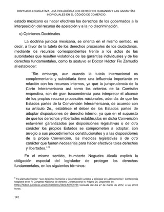 DISPRAXIS LEGISLATIVA, UNA VIOLACIÓN A LOS DERECHOS HUMANOS Y LAS GARANTÍAS
INDIVIDUALES EN EL CÓDIGO DE COMERCIO
142
estado mexicano es hacer efectivos los derechos de los gobernados a la
interposición del recurso de apelación y a la no discriminación.
c) Opiniones Doctrinales
La doctrina jurídica mexicana, se orienta en el mismo sentido, es
decir, a favor de la tutela de los derechos procesales de los ciudadanos,
mediante los recursos correspondientes frente a los actos de las
autoridades que resulten violatorios de las garantías individuales y de los
derechos fundamentales, como lo sostuvo el Doctor Héctor Fix Zamudio
al establecer:
“Sin embargo, aun cuando la tutela internacional es
complementaria y subsidiaria tiene una influencia importante en
relación con los recursos internos, ya que la jurisprudencia de la
Corte Interamericana así como los criterios de la Comisión
respectiva, son de gran trascendencia para interpretar el alcance
de los propios recurso procesales nacionales, además de que los
Estados partes de la Convención Interamericana, de acuerdo con
su artículo 2o., establece el deber de los Estados partes de
adoptar disposiciones de derecho interno, ya que en el supuesto
de que los derechos y libertades establecidos en dicha Convención
estuvieren garantizados por disposiciones legislativas o de otro
carácter los propios Estados se comprometen a adoptar, con
arreglo a sus procedimientos constitucionales y a las disposiciones
de la propia Convención, las medidas legislativas o de otro
carácter que fueren necesarias para hacer efectivos tales derechos
y libertades.” 5
En el mismo sentido, Humberto Nogueira Alcalá explicó la
obligación especial del legislador de proteger los derechos
fundamentales, en los siguientes términos:
5
Fix-Zamudio Héctor: “Los derechos humanos y su protección jurídica y procesal en Latinoamérica”, Conferencia
Magistral en el IV Congreso Nacional de derecho Constitucional III, Página 25. Disponible en:
http://biblio.juridicas.unam.mx/libros/libro.htm?l=94 Consulta del día 27 de marzo de 2012, a las 20:49
horas.
 