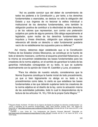 César RODRÍGUEZ CHACÓN
143
“Así es posible concluir que del deber de sometimiento de
todos los poderes a la Constitución y, por tanto, a los derechos
fundamentales o esenciales, se deduce no sólo la obligación del
Estado y sus órganos de no lesionar la esfera individual o
institucional de los derechos fundamentales, sino también la
obligación positiva de contribuir a la efectividad de tales derechos,
y de los valores que representan, aun contra una pretensión
subjetiva por parte de alguna persona. Ello obliga especialmente al
legislador, quien recibe de los derechos fundamentales los
impulsos y líneas directivas, obligación que adquiere especial
relevancia allí donde un derecho o valor fundamental quedaría
vacío de no establecerse los supuestos para su defensa”.6
Así mismo, debemos dejar establecido que si la Constitución
Política de los Estados Unidos Mexicanos, se constituye en la fuente de
todo el derecho mexicano, conforme al esquema piramidal Kelseniano, en
la misma se encuentran establecidas las bases fundamentales para los
creadores de la norma adjetiva, en el sentido de garantizar la tutela de las
garantías individuales consagradas en su texto, lo que se sustenta
doctrinalmente con la opinión de Víctor M. Castrillón y Luna, al sostener:
“Para los efectos de nuestro estudio, consideramos que la
Norma Suprema constituye la fuente inicial de todo procedimiento,
ya que si bien lógicamente no abriga en su texto a los
procedimientos como tales, lo cierto es que establece las bases
fundamentales a las que deberán sujetarse tanto los creadores de
la norma adjetiva en el diseño de la ley, como la actuación misma
de las autoridades judiciales, todo lo cual lo desprendemos de la
lectura de los artículos 14, 16 y 104 de la propia Carta Magna.” 7
6
Nogueira Alcalá, Humberto: “El deber de los órganos del Estado de proteger los derechos constitucionales”, en:
„Teoría y dogmática de los derechos fundamentales‟, 2003, Serie Doctrina Jurídica, Núm. 156. Página 92.
Disponible en: http://biblio.juridicas.unam.mx/libros/3/1094/pl1094.htm Consulta del día 18 de marzo de 2012, a las
16:30 horas.
7
Castrillón y Luna, Víctor M.: “Los fundamentos del Derecho Procesal Mercantil”. Disponible en:
http://www.buap.mx/investigacion/invesjuri/tlame/17y18/p_242.pdf Consulta del día 31 de marzo de 2012, a las
14:01 horas.
 