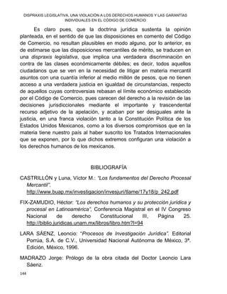 DISPRAXIS LEGISLATIVA, UNA VIOLACIÓN A LOS DERECHOS HUMANOS Y LAS GARANTÍAS
INDIVIDUALES EN EL CÓDIGO DE COMERCIO
144
Es claro pues, que la doctrina jurídica sustenta la opinión
planteada, en el sentido de que las disposiciones en comento del Código
de Comercio, no resultan plausibles en modo alguno, por lo anterior, es
de estimarse que las disposiciones mercantiles de mérito, se traducen en
una dispraxis legislativa, que implica una verdadera discriminación en
contra de las clases económicamente débiles; es decir, todos aquellos
ciudadanos que se ven en la necesidad de litigar en materia mercantil
asuntos con una cuantía inferior al medio millón de pesos, que no tienen
acceso a una verdadera justicia en igualdad de circunstancias, respecto
de aquellos cuyas controversias rebasan el límite económico establecido
por el Código de Comercio, pues carecen del derecho a la revisión de las
decisiones jurisdiccionales mediante el importante y trascendental
recurso adjetivo de la apelación, y acaban por ser desiguales ante la
justicia, en una franca violación tanto a la Constitución Política de los
Estados Unidos Mexicanos, como a los diversos compromisos que en la
materia tiene nuestro país al haber suscrito los Tratados Internacionales
que se exponen, por lo que dichos extremos configuran una violación a
los derechos humanos de los mexicanos.
BIBLIOGRAFÍA
CASTRILLÓN y Luna, Víctor M.: “Los fundamentos del Derecho Procesal
Mercantil”.
http://www.buap.mx/investigacion/invesjuri/tlame/17y18/p_242.pdf
FIX-ZAMUDIO, Héctor: “Los derechos humanos y su protección jurídica y
procesal en Latinoamérica”, Conferencia Magistral en el IV Congreso
Nacional de derecho Constitucional III, Página 25.
http://biblio.juridicas.unam.mx/libros/libro.htm?l=94
LARA SÁENZ, Leoncio: “Procesos de Investigación Jurídica”. Editorial
Porrúa, S.A. de C.V., Universidad Nacional Autónoma de México, 3ª.
Edición, México, 1996.
MADRAZO Jorge: Prólogo de la obra citada del Doctor Leoncio Lara
Sáenz.
 