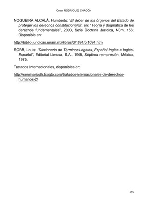 César RODRÍGUEZ CHACÓN
145
NOGUEIRA ALCALÁ, Humberto: „El deber de los órganos del Estado de
proteger los derechos constitucionales’, en: “Teoría y dogmática de los
derechos fundamentales”, 2003, Serie Doctrina Jurídica, Núm. 156.
Disponible en:
http://biblio.juridicas.unam.mx/libros/3/1094/pl1094.htm
ROBB, Louis: “Diccionario de Términos Legales, Español-Inglés e Inglés-
Español”. Editorial Limusa, S.A., 1965, Séptima reimpresión, México,
1975.
Tratados Internacionales, disponibles en:
http://seminariodh.tcagto.com/tratados-internacionales-de-derechos-
humanos-2/
 