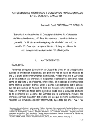 147
ANTECEDENTES HISTÓRICOS Y CONCEPTOS FUNDAMENTALES
EN EL DERECHO BANCARIO
Armando René BUSTAMANTE CEDILLO1
Sumario: I. Antecedentes. II. Conceptos básicos. III. Caracteres
del Derecho Bancario. IV. Función bancaria o servicio de banca
y crédito. V. Nociones etimológica y doctrinal del concepto de
crédito. VI. Concepto de operación de crédito y su diferencia
con las operaciones bancarias. VII. Bibliografía.
I. ANTECEDENTES
BABILONIA
Podemos asegurar que fue en la Ciudad de Uruk en la Mesopotamia
cuando la civilización babilónica, por primera vez se valió de lingotes de
oro y la plata como instrumentos cambiarios, y hace más de 3 000 años
ya se realizaban las primeras e incipientes operaciones bancarias tales
como el depósito y el préstamo, entre otras, en negocios de banca tales
como Banca Eanesir, Banca Egibi y Banca Neoabbibdia; cabe señalar
que los préstamos se hacían no sólo en metales sino también, y acaso
más, en mercancías tales como cereales, dado que la actividad primaria
de la economía de la zona del Éufrates era la agricultura, incluso, las
primeras normas aisladas2
del crédito de las que se tiene conocimiento,
nacieron en el Código del Rey Hammurabi que data del año 1792-1750
1
Maestro en Derecho Político y Administración Pública. Secretario Administrativo de la Facultad de Derecho en el
período 2000-2004. Profesor de Tiempo Completo en las asignaturas Sistemas Jurídicos Contemporáneos,
Técnicas de Investigación Jurídica y Derecho Mercantil I y II, Contratos Mercantiles. Abogado postulante
especialista en Derecho Civil, Mercantil y Familiar. Asesor Corporativo. Patente de aspirante al Ejercicio del
Notariado expedida por el Gobierno del Estado de Chihuahua.
2
DE PINA VARA, Rafael, Derecho Mercantil Mexicano, 29ª ed., Ed. Porrúa, México, 2003, pág. 7.
 