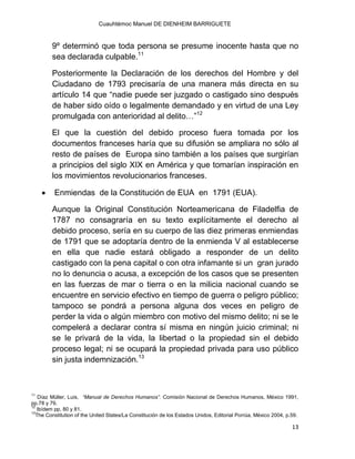 Cuauhtémoc Manuel DE DIENHEIM BARRIGUETE
13
9º determinó que toda persona se presume inocente hasta que no
sea declarada culpable.11
Posteriormente la Declaración de los derechos del Hombre y del
Ciudadano de 1793 precisaría de una manera más directa en su
artículo 14 que “nadie puede ser juzgado o castigado sino después
de haber sido oído o legalmente demandado y en virtud de una Ley
promulgada con anterioridad al delito…”12
El que la cuestión del debido proceso fuera tomada por los
documentos franceses haría que su difusión se ampliara no sólo al
resto de países de Europa sino también a los países que surgirían
a principios del siglo XIX en América y que tomarían inspiración en
los movimientos revolucionarios franceses.
 Enmiendas de la Constitución de EUA en 1791 (EUA).
Aunque la Original Constitución Norteamericana de Filadelfia de
1787 no consagraría en su texto explícitamente el derecho al
debido proceso, sería en su cuerpo de las diez primeras enmiendas
de 1791 que se adoptaría dentro de la enmienda V al establecerse
en ella que nadie estará obligado a responder de un delito
castigado con la pena capital o con otra infamante si un gran jurado
no lo denuncia o acusa, a excepción de los casos que se presenten
en las fuerzas de mar o tierra o en la milicia nacional cuando se
encuentre en servicio efectivo en tiempo de guerra o peligro público;
tampoco se pondrá a persona alguna dos veces en peligro de
perder la vida o algún miembro con motivo del mismo delito; ni se le
compelerá a declarar contra sí misma en ningún juicio criminal; ni
se le privará de la vida, la libertad o la propiedad sin el debido
proceso legal; ni se ocupará la propiedad privada para uso público
sin justa indemnización.13
11
Díaz Müller, Luis, “Manual de Derechos Humanos”. Comisión Nacional de Derechos Humanos, México 1991,
pp.78 y 79.
12
Ibídem pp. 80 y 81.
13
The Constitution of the United States/La Constitución de los Estados Unidos, Editorial Porrúa, México 2004, p.59.
 