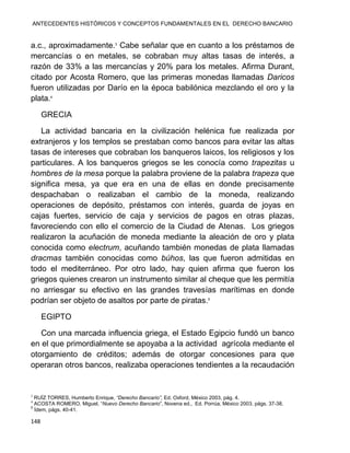 ANTECEDENTES HISTÓRICOS Y CONCEPTOS FUNDAMENTALES EN EL DERECHO BANCARIO
148
a.c., aproximadamente.3
Cabe señalar que en cuanto a los préstamos de
mercancías o en metales, se cobraban muy altas tasas de interés, a
razón de 33% a las mercancías y 20% para los metales. Afirma Durant,
citado por Acosta Romero, que las primeras monedas llamadas Daricos
fueron utilizadas por Darío en la época babilónica mezclando el oro y la
plata.4
GRECIA
La actividad bancaria en la civilización helénica fue realizada por
extranjeros y los templos se prestaban como bancos para evitar las altas
tasas de intereses que cobraban los banqueros laicos, los religiosos y los
particulares. A los banqueros griegos se les conocía como trapezitas u
hombres de la mesa porque la palabra proviene de la palabra trapeza que
significa mesa, ya que era en una de ellas en donde precisamente
despachaban o realizaban el cambio de la moneda, realizando
operaciones de depósito, préstamos con interés, guarda de joyas en
cajas fuertes, servicio de caja y servicios de pagos en otras plazas,
favoreciendo con ello el comercio de la Ciudad de Atenas. Los griegos
realizaron la acuñación de moneda mediante la aleación de oro y plata
conocida como electrum, acuñando también monedas de plata llamadas
dracmas también conocidas como búhos, las que fueron admitidas en
todo el mediterráneo. Por otro lado, hay quien afirma que fueron los
griegos quienes crearon un instrumento similar al cheque que les permitía
no arriesgar su efectivo en las grandes travesías marítimas en donde
podrían ser objeto de asaltos por parte de piratas.5
EGIPTO
Con una marcada influencia griega, el Estado Egipcio fundó un banco
en el que primordialmente se apoyaba a la actividad agrícola mediante el
otorgamiento de créditos; además de otorgar concesiones para que
operaran otros bancos, realizaba operaciones tendientes a la recaudación
3
RUÍZ TORRES, Humberto Enrique, “Derecho Bancario”, Ed. Oxford, México 2003, pág. 4.
4
ACOSTA ROMERO, Miguel, “Nuevo Derecho Bancario”, Novena ed., Ed. Porrúa, México 2003, págs. 37-38.
5
Ídem, págs. 40-41.
 