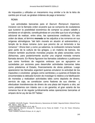 Armando René BUSTAMANTE CEDILLO
149
de impuestos y utilizaba un mecanismo muy similar a la de la letra de
cambio por el cual, se giraban órdenes de pago a terceros.6
ROMA
Las actividades bancarias para el Sacrum Romanum Imperium,
iniciaron con la llamada orden ecuestre que se componía de ciudadanos
que tuvieron la posibilidad económica de comprar su propio caballo y
enrolarse en el ejército, constituyéndose en una élite que tuvo el privilegio
adicional de realizar, entre otras, las operaciones crediticias.7
En otro
orden de ideas, el término moneda se les adjudica a los romanos en sus
orígenes etimológicos “del latín moneta en alusión al sobrenombre y
templo de la diosa romana Juno que previno de un terremoto a los
romanos”.8
Ahora bien y como ya sabemos, la civilización romana heredó
gran parte de la cultura de los griegos, y en materia de bancos, los
imitaron también acuñando monedas propias de plata conocidas como
didracmas, para posteriormente acuñar una original moneda romana
llamada denario. En Roma figuraron los llamados caballeros o publicanos
que como hombres de negocios exitosos que se agruparon en
sociedades por acciones para desarrollar actividades bancarias tales
como préstamos al Estado, financiamiento de obras públicas. Luego
aparecieron los llamados argentarii quienes emularon la actividad de los
trapezitas o colubistas griegos como cambistas y a quienes el Estado les
encomendaba la delicada función de investigar lo relativo a la falsificación
de monedas y realizaban actividades tales como depósito de dinero,
servicio de caja, se constituían como fiadores de sus clientes y
efectuaban transferencias de dinero de una plaza del Imperio a otra, así
como préstamos con interés con o sin garantía; el gran acierto de los
romanos fue el de regular jurídicamente estas operaciones bancarias al
amparo de la Ley de las XII Tablas.9
6
GUZMÁN HOLGUÍN, Rogelio, “Derecho Bancario y Operaciones de Crédito”, Segunda Edición, Editorial Porrúa-
IIDE, México, 2002, pág. 9.
7
ACOSTA ROMERO, Miguel, ob.cit., pág. 41.
8
BUSTAMANTE CEDILLO, Armando R., “Derecho de los Títulos de Crédito”, 1ª ed., Ed. Tarsot, Chihuahua,
México, 2008, pág. 11.
9
RUÍZ TORRES, Humberto Enrique, ob. cit., pág. 6.
 