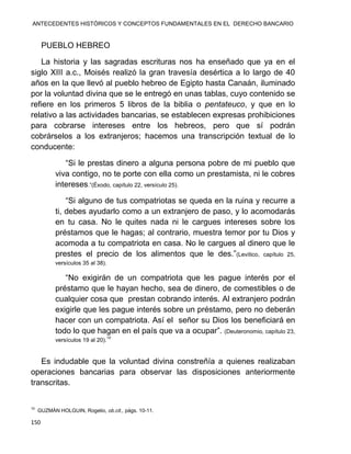 ANTECEDENTES HISTÓRICOS Y CONCEPTOS FUNDAMENTALES EN EL DERECHO BANCARIO
150
PUEBLO HEBREO
La historia y las sagradas escrituras nos ha enseñado que ya en el
siglo XIII a.c., Moisés realizó la gran travesía desértica a lo largo de 40
años en la que llevó al pueblo hebreo de Egipto hasta Canaán, iluminado
por la voluntad divina que se le entregó en unas tablas, cuyo contenido se
refiere en los primeros 5 libros de la biblia o pentateuco, y que en lo
relativo a las actividades bancarias, se establecen expresas prohibiciones
para cobrarse intereses entre los hebreos, pero que sí podrán
cobrárselos a los extranjeros; hacemos una transcripción textual de lo
conducente:
“Si le prestas dinero a alguna persona pobre de mi pueblo que
viva contigo, no te porte con ella como un prestamista, ni le cobres
intereses.”(Éxodo, capítulo 22, versículo 25).
“Si alguno de tus compatriotas se queda en la ruina y recurre a
ti, debes ayudarlo como a un extranjero de paso, y lo acomodarás
en tu casa. No le quites nada ni le cargues intereses sobre los
préstamos que le hagas; al contrario, muestra temor por tu Dios y
acomoda a tu compatriota en casa. No le cargues al dinero que le
prestes el precio de los alimentos que le des.”(Levítico, capítulo 25,
versículos 35 al 38).
“No exigirán de un compatriota que les pague interés por el
préstamo que le hayan hecho, sea de dinero, de comestibles o de
cualquier cosa que prestan cobrando interés. Al extranjero podrán
exigirle que les pague interés sobre un préstamo, pero no deberán
hacer con un compatriota. Así el señor su Dios los beneficiará en
todo lo que hagan en el país que va a ocupar”. (Deuteronomio, capítulo 23,
versículos 19 al 20).
10
Es indudable que la voluntad divina constreñía a quienes realizaban
operaciones bancarias para observar las disposiciones anteriormente
transcritas.
10
GUZMÁN HOLGUIN, Rogelio, ob.cit., págs. 10-11.
 