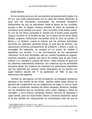 Armando René BUSTAMANTE CEDILLO
151
EDAD MEDIA
En los mil años de la era del oscurantismo del pensamiento (siglos V al
XV d.c. que inició prácticamente con la caída del Imperio Romano), al
igual que las actividades comerciales, las bancarias decayeron
severamente las que se reanudaron hasta la época de las cruzadas;
aunado a ello, la religión cristiana prohibía el cobro de intereses al
considerar como pecado a la usura,11
pero, los judíos sí los podían cobrar.
En uno de mis libros, puntualizo lo narrado por el ilustre jurista español
Joaquín Escriche en el sentido de que “en la época de las ferias (Edad
Media), surgieron instituciones mercantiles como la Letra de cambio, el
Banco y La Quiebra; cuenta la historia que las primeras actividades
bancarias las realizaron personas físicas en este tipo de eventos, con
operaciones primitivas principalmente de préstamo y ahorro, y quien se
encargaba de realizarlas, se sentaba en un banco de madera a
despachar sus asuntos, y si las circunstancias de sus operaciones
“bancarias” no le eran favorables, esto es, cuando fracasaba su negocio,
entonces procedía a quebrar ese banco de madera para de ese modo,
notificar a su clientela la quiebra del banco.12
Esta narración al igual que
los anteriores antecedentes históricos, nos evidencia que las actividades
bancarias desde sus orígenes las realizaron los particulares, argumento
que fue esgrimido por quienes fueron despojados de los bancos con
aquél histórico decreto del 1º de septiembre de 1982, al que nos
referiremos más adelante.
También en esta época y en los monasterios, se otorgaban préstamos
agrícolas a los dueños de las tierras quienes daban estas últimas en
garantía del cumplimiento de sus obligaciones de pago, lo cual se hacía
sin violar la prohibición canónica de cobrar intereses; asimismo, también
con los templarios que se constituían como orden religiosa y militar de
Jerusalén, y como buenos cambistas ofrecían servicios de depósitos y
cajas fuertes, para con esos fondos ofrecer a terceros préstamos, época
en la que también las corporaciones de comerciantes entre las que se
11
BUSTAMANTE CEDILLO, Armando R., ob.cit., pág. 43.
12
BUSTAMANTE CEDILLO, Armando R., Compendio de Derecho del Comercio y de las Sociedades Mercantiles,
ob.cit., págs. 9 y 10.
 