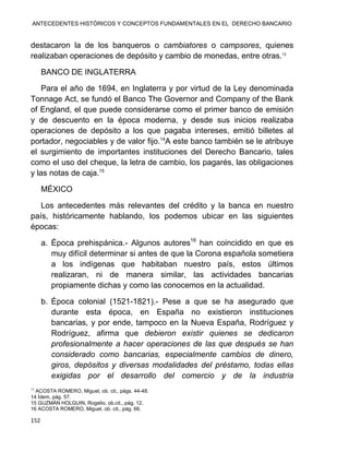ANTECEDENTES HISTÓRICOS Y CONCEPTOS FUNDAMENTALES EN EL DERECHO BANCARIO
152
destacaron la de los banqueros o cambiatores o campsores, quienes
realizaban operaciones de depósito y cambio de monedas, entre otras.13
BANCO DE INGLATERRA
Para el año de 1694, en Inglaterra y por virtud de la Ley denominada
Tonnage Act, se fundó el Banco The Governor and Company of the Bank
of England, el que puede considerarse como el primer banco de emisión
y de descuento en la época moderna, y desde sus inicios realizaba
operaciones de depósito a los que pagaba intereses, emitió billetes al
portador, negociables y de valor fijo.14
A este banco también se le atribuye
el surgimiento de importantes instituciones del Derecho Bancario, tales
como el uso del cheque, la letra de cambio, los pagarés, las obligaciones
y las notas de caja.15
MÉXICO
Los antecedentes más relevantes del crédito y la banca en nuestro
país, históricamente hablando, los podemos ubicar en las siguientes
épocas:
a. Época prehispánica.- Algunos autores16
han coincidido en que es
muy difícil determinar si antes de que la Corona española sometiera
a los indígenas que habitaban nuestro país, estos últimos
realizaran, ni de manera similar, las actividades bancarias
propiamente dichas y como las conocemos en la actualidad.
b. Época colonial (1521-1821).- Pese a que se ha asegurado que
durante esta época, en España no existieron instituciones
bancarias, y por ende, tampoco en la Nueva España, Rodríguez y
Rodríguez, afirma que debieron existir quienes se dedicaron
profesionalmente a hacer operaciones de las que después se han
considerado como bancarias, especialmente cambios de dinero,
giros, depósitos y diversas modalidades del préstamo, todas ellas
exigidas por el desarrollo del comercio y de la industria
13
ACOSTA ROMERO, Miguel, ob. cit., págs. 44-48.
14 Ídem, pág. 57.
15 GUZMÁN HOLGUIN, Rogelio, ob.cit., pág. 12.
16 ACOSTA ROMERO, Miguel, ob. cit., pág. 66.
 