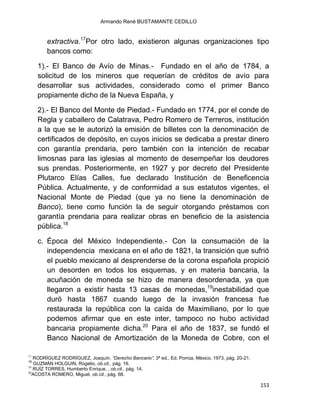 Armando René BUSTAMANTE CEDILLO
153
extractiva.17
Por otro lado, existieron algunas organizaciones tipo
bancos como:
1).- El Banco de Avío de Minas.- Fundado en el año de 1784, a
solicitud de los mineros que requerían de créditos de avío para
desarrollar sus actividades, considerado como el primer Banco
propiamente dicho de la Nueva España, y
2).- El Banco del Monte de Piedad.- Fundado en 1774, por el conde de
Regla y caballero de Calatrava, Pedro Romero de Terreros, institución
a la que se le autorizó la emisión de billetes con la denominación de
certificados de depósito, en cuyos inicios se dedicaba a prestar dinero
con garantía prendaria, pero también con la intención de recabar
limosnas para las iglesias al momento de desempeñar los deudores
sus prendas. Posteriormente, en 1927 y por decreto del Presidente
Plutarco Elías Calles, fue declarado Institución de Beneficencia
Pública. Actualmente, y de conformidad a sus estatutos vigentes, el
Nacional Monte de Piedad (que ya no tiene la denominación de
Banco), tiene como función la de seguir otorgando préstamos con
garantía prendaria para realizar obras en beneficio de la asistencia
pública.18
c. Época del México Independiente.- Con la consumación de la
independencia mexicana en el año de 1821, la transición que sufrió
el pueblo mexicano al desprenderse de la corona española propició
un desorden en todos los esquemas, y en materia bancaria, la
acuñación de moneda se hizo de manera desordenada, ya que
llegaron a existir hasta 13 casas de monedas,19
inestabilidad que
duró hasta 1867 cuando luego de la invasión francesa fue
restaurada la república con la caída de Maximiliano, por lo que
podemos afirmar que en este inter, tampoco no hubo actividad
bancaria propiamente dicha.20
Para el año de 1837, se fundó el
Banco Nacional de Amortización de la Moneda de Cobre, con el
17
RODRÍGUEZ RODRÍGUEZ, Joaquín, “Derecho Bancario”, 3ª ed., Ed. Porrúa, México, 1973, pág. 20-21.
18
GUZMÁN HOLGUIN, Rogelio, ob.cit., pág. 16.
19
RUÍZ TORRES, Humberto Enrique, , ob.cit., pág. 14.
20
ACOSTA ROMERO, Miguel, ob.cit., pág. 68.
 