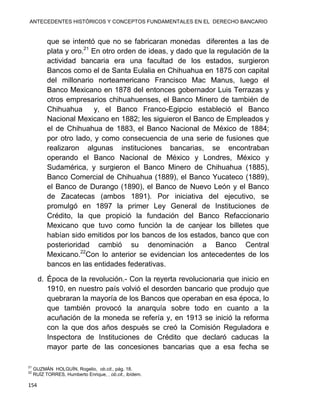 ANTECEDENTES HISTÓRICOS Y CONCEPTOS FUNDAMENTALES EN EL DERECHO BANCARIO
154
que se intentó que no se fabricaran monedas diferentes a las de
plata y oro.21
En otro orden de ideas, y dado que la regulación de la
actividad bancaria era una facultad de los estados, surgieron
Bancos como el de Santa Eulalia en Chihuahua en 1875 con capital
del millonario norteamericano Francisco Mac Manus, luego el
Banco Mexicano en 1878 del entonces gobernador Luis Terrazas y
otros empresarios chihuahuenses, el Banco Minero de también de
Chihuahua y, el Banco Franco-Egipcio estableció el Banco
Nacional Mexicano en 1882; les siguieron el Banco de Empleados y
el de Chihuahua de 1883, el Banco Nacional de México de 1884;
por otro lado, y como consecuencia de una serie de fusiones que
realizaron algunas instituciones bancarias, se encontraban
operando el Banco Nacional de México y Londres, México y
Sudamérica, y surgieron el Banco Minero de Chihuahua (1885),
Banco Comercial de Chihuahua (1889), el Banco Yucateco (1889),
el Banco de Durango (1890), el Banco de Nuevo León y el Banco
de Zacatecas (ambos 1891). Por iniciativa del ejecutivo, se
promulgó en 1897 la primer Ley General de Instituciones de
Crédito, la que propició la fundación del Banco Refaccionario
Mexicano que tuvo como función la de canjear los billetes que
habían sido emitidos por los bancos de los estados, banco que con
posterioridad cambió su denominación a Banco Central
Mexicano.22
Con lo anterior se evidencian los antecedentes de los
bancos en las entidades federativas.
d. Época de la revolución.- Con la reyerta revolucionaria que inicio en
1910, en nuestro país volvió el desorden bancario que produjo que
quebraran la mayoría de los Bancos que operaban en esa época, lo
que también provocó la anarquía sobre todo en cuanto a la
acuñación de la moneda se refería y, en 1913 se inició la reforma
con la que dos años después se creó la Comisión Reguladora e
Inspectora de Instituciones de Crédito que declaró caducas la
mayor parte de las concesiones bancarias que a esa fecha se
21
GUZMÁN HOLGUÍN, Rogelio, ob.cit., pág. 18.
22
RUÍZ TORRES, Humberto Enrique, , ob.cit., ibídem.
 
