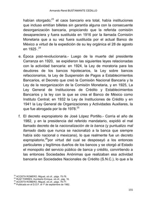 Armando René BUSTAMANTE CEDILLO
155
habían otorgado;23
el caos bancario era total, había instituciones
que incluso emitían billetes sin garantía alguna con la consecuente
desorganización bancaria, propiciando que la referida comisión
desapareciera y fuera sustituida en 1916 por la llamada Comisión
Monetaria que a su vez fuera sustituida por el actual Banco de
México a virtud de la expedición de su ley orgánica el 28 de agosto
en 1925 .24
e. Época post-revolucionaria.- Luego de la muerte del presidente
Carranza en 1920, se expidieron las siguientes leyes relacionadas
con la actividad bancaria: en 1924, la Ley de moratoria para los
deudores de los bancos hipotecarios, la Ley sobre bancos
refaccionarios, la Ley de Suspensión de Pagos a Establecimientos
Bancarios, el Decreto que creó la Comisión Nacional Bancaria y la
Ley de la reorganización de la Comisión Monetaria, y en 1925, La
Ley General de Instituciones de Crédito y Establecimientos
Bancarios y la ley con la que se crea el Banco de México como
Instituto Central; en 1932 la Ley de Instituciones de Crédito y en
1941 la Ley General de Organizaciones y Actividades Auxiliares, la
que fue abrogada por la de 1978.25
f. El decreto expropiatorio de José López Portillo.- Corría el año de
1982, y en la presidencia del referido mandatario, expidió el mal
llamado decreto de la nacionalización de la banca (y puntualizo mal
llamado dado que nunca se nacionalizó a la banca que siempre
había sido nacional o mexicana), lo que realmente fue un decreto
expropiatorio,26
por virtud del cual se desposeyó a los entonces
particulares y legítimos dueños de los bancos y se otorgó al Estado
el monopolio del servicio público de banca y crédito, convirtiendo a
las entonces Sociedades Anónimas que realizaban esa actividad
bancaria en Sociedades Nacionales de Crédito (S.N.C.), lo que a la
23
ACOSTA ROMERO, Miguel, ob.cit., págs. 75-76.
24
RUÍZ TORRES, Humberto Enrique, ob.cit., pág. 16.
25
ACOSTA ROMERO, Miguel, ob.cit., págs. 76-77.
26
Publicado en el D.O.F. el 1º de septiembre de 1982.
 