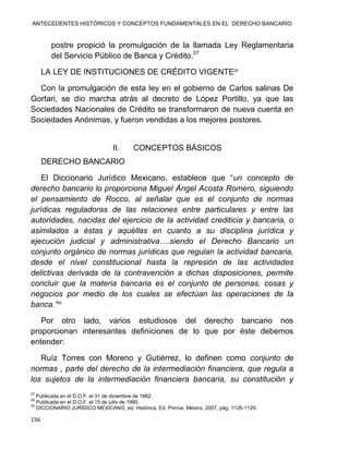 ANTECEDENTES HISTÓRICOS Y CONCEPTOS FUNDAMENTALES EN EL DERECHO BANCARIO
156
postre propició la promulgación de la llamada Ley Reglamentaria
del Servicio Público de Banca y Crédito.27
LA LEY DE INSTITUCIONES DE CRÉDITO VIGENTE28
Con la promulgación de esta ley en el gobierno de Carlos salinas De
Gortari, se dio marcha atrás al decreto de López Portillo, ya que las
Sociedades Nacionales de Crédito se transformaron de nueva cuenta en
Sociedades Anónimas, y fueron vendidas a los mejores postores.
II. CONCEPTOS BÁSICOS
DERECHO BANCARIO
El Diccionario Jurídico Mexicano, establece que “un concepto de
derecho bancario lo proporciona Miguel Ángel Acosta Romero, siguiendo
el pensamiento de Rocco, al señalar que es el conjunto de normas
jurídicas reguladoras de las relaciones entre particulares y entre las
autoridades, nacidas del ejercicio de la actividad crediticia y bancaria, o
asimilados a éstas y aquéllas en cuanto a su disciplina jurídica y
ejecución judicial y administrativa….siendo el Derecho Bancario un
conjunto orgánico de normas jurídicas que regulan la actividad bancaria,
desde el nivel constitucional hasta la represión de las actividades
delictivas derivada de la contravención a dichas disposiciones, permite
concluir que la materia bancaria es el conjunto de personas, cosas y
negocios por medio de los cuales se efectúan las operaciones de la
banca.”29
Por otro lado, varios estudiosos del derecho bancario nos
proporcionan interesantes definiciones de lo que por éste debemos
entender:
Ruíz Torres con Moreno y Gutiérrez, lo definen como conjunto de
normas , parte del derecho de la intermediación financiera, que regula a
los sujetos de la intermediación financiera bancaria, su constitución y
27
Publicada en el D.O.F. el 31 de diciembre de 1982.
28
Publicada en el D.O.F. el 15 de julio de 1990.
29
DICCIONARIO JURÍDICO MEXICANO, ed. Histórica, Ed. Porrúa, México, 2007, pág. 1126-1129.
 