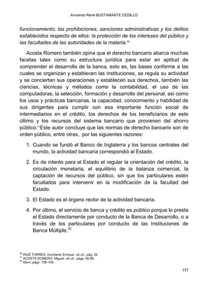 Armando René BUSTAMANTE CEDILLO
157
funcionamiento; las prohibiciones, sanciones administrativas y los delitos
establecidos respecto de ellos: la protección de los intereses del público y
las facultades de las autoridades de la materia.30
Acosta Romero también opina que el derecho bancario abarca muchas
facetas tales como su estructura jurídica para estar en aptitud de
comprender el desarrollo de la banca, esto es, las bases conforme a las
cuales se organizan y establecen las instituciones, se regula su actividad
y se conciertan sus operaciones y establecen sus derechos, también las
ciencias, técnicas y métodos como la contabilidad, el uso de las
computadoras, la selección, formación y desarrollo del personal, así como
los usos y prácticas bancarias, la capacidad, conocimiento y habilidad de
sus dirigentes para cumplir con esa importante función social de
intermediarios en el crédito, los derechos de los beneficiarios de este
último y los recursos del sistema bancario que provienen del ahorro
público.31
Este autor concluye que las normas de derecho bancario son de
orden público, entre otras, por las siguientes razones:
1. Cuando se fundó el Banco de Inglaterra y los bancos centrales del
mundo, la actividad bancaria correspondió al Estado.
2. Es de interés para el Estado el regular la orientación del crédito, la
circulación monetaria, el equilibrio de la balanza comercial, la
captación de recursos del público, sin que los particulares estén
facultados para intervenir en la modificación de la facultad del
Estado.
3. El Estado es el órgano rector de la actividad bancaria.
4. Por último, el servicio de banca y crédito es público porque lo presta
el Estado directamente por conducto de la Banca de Desarrollo, o a
través de los particulares por conducto de las Instituciones de
Banca Múltiple.32
30
RUÍZ TORRES, Humberto Enrique, ob.cit., pág. 26.
31
ACOSTA ROMERO, Miguel, ob.cit., págs. 95-96.
32
Ídem, págs. 106-109.
 