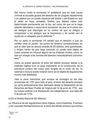 EL DERECHO AL DEBIDO PROCESO. UNA APROXIMACIÓN
14
Del mismo modo la enmienda VI estableció que en toda causa
criminal el acusado gozará del derecho de ser juzgado rápidamente
y en público por un jurado imparcial del distrito y del Estado en que
el delito se haya cometido, Distrito que deberá haber sido
determinado previamente por la ley; así como de que se le haga
saberla naturaleza y causa de la acusación, de que se le caree con
los testigos que depongan en su contra, de que se obligue a
comparecer a los testigos que le favorezcan y de contar con la
ayuda de un abogado que lo defienda.14
Por su parte la enmienda VII señaló que el derecho a que se
ventilen ante un jurado los juicios de derecho consuetudinario en
que el valor que se discuta exceda de 20 dólares, será garantizado,
y ningún hecho de que haya conocido un jurado será objeto de
nuevo examen en tribunal alguno de los Estados Unidos, como no
sea con arreglo a las normas del derecho consuetudinario (common
law).15
Como se puede apreciar el tema del debido proceso debido a la
tradición inglesa tuvo un peso importante en la construcción de la
estructura jurídica del nuevo país surgido de la unión de las 13
colonias e incluso puede notarse como ya es objeto de regulaciones
mucho más detalladas.
Vale la pena mencionar que aunque se consagró en las diez
enmiendas de 1791 para todo el país, el tema del derecho proceso
ya venía perfectamente bien delineado desde la Declaración de los
Derechos del Buen Pueblo de Virginia del 12 de junio de 1776, que
es incluso anterior a la Declaración de Independencia que data del
4 de julio de 1776.
b) En el Ámbito Nacional (En México).
La influencia de las regulaciones tanto Inglesa, como Española, Francesa
y por supuesto Norteamericana en el tema del debido proceso que hemos
14
Ibídem,, p.61.
15
Ídem.
 