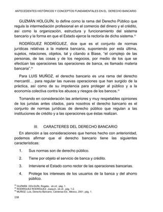 ANTECEDENTES HISTÓRICOS Y CONCEPTOS FUNDAMENTALES EN EL DERECHO BANCARIO
158
GUZMÁN HOLGUÍN, lo define como la rama del Derecho Público que
regula la intermediación profesional en el comercio del dinero y el crédito,
así como la organización, estructura y funcionamiento del sistema
bancario y la forma en que el Estado ejerce la rectoría de dicho sistema.33
RODRÍGUEZ RODRÍGUEZ, dice que es el conjunto de normas
jurídicas relativas a la materia bancaria, suponiendo por esta última,
sujetos, relaciones, objetos, tal y citando a Biase, “el complejo de las
personas, de las cosas y de los negocios, por medio de los que se
efectúan las operaciones las operaciones de banca, es llamado materia
bancaria”.34
Para LUIS MUÑOZ, el derecho bancario es una rama del derecho
mercantil… para regular las nuevas operaciones que han surgido de la
práctica, así como de su impotencia para proteger al público y a la
economía colectiva contra los abusos y riesgos de los bancos.35
Tomando en consideración las anteriores y muy respetables opiniones
de los juristas antes citados, para nosotros el derecho bancario es el
conjunto de normas jurídicas de derecho público que regulan a las
instituciones de crédito y a las operaciones que éstas realizan.
III. CARACTERES DEL DERECHO BANCARIO
En atención a las consideraciones que hemos hecho con anterioridad,
podemos afirmar que el derecho bancario tiene las siguientes
características:
1. Sus normas son de derecho público.
2. Tiene por objeto el servicio de banca y crédito.
3. Interviene el Estado como rector de las operaciones bancarias.
4. Protege los intereses de los usuarios de la banca y del ahorro
público.
33
GUZMÁN HOLGUÍN, Rogelio, ob.cit., pág. 1.
34
RODRÍGUEZ RODRÍGUEZ, Joaquín, ob.cit., pág. 1-2.
35
MUÑOZ. Luis, Derecho Bancario, Cárdenas Ed., México, 2001, pág. 1.
 