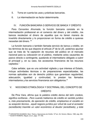 Armando René BUSTAMANTE CEDILLO
159
5. Toma en cuenta los usos y prácticas bancarias.
6. La intermediación es factor determinante.
IV. FUNCIÓN BANCARIA O SERVICIO DE BANCA Y CRÉDITO
Para Cervantes Ahumada, la función bancaria consiste en la
intermediación profesional en el comercio del dinero y del crédito…los
bancos recolectan el dinero de aquellos que no tienen manera de
invertirlo directamente y lo proporcionan en forma de crédito a quienes
necesitan del dinero. 36
La función bancaria o también llamada servicio de banca y crédito, en
los términos de los que dispone el artículo 2º de la LIE, podemos apuntar
que se trata de “la captación de recursos del público en el mercado
nacional para su colocación en el público, mediante actos causantes de
pasivo directo o contingente, quedando el intermediario obligado a cubrir
el principal y, en su caso, los accesorios financieros de los recursos
captados.”
Cabe señalar, que es una actividad vigilada y que interesa al Estado,
incluye actividades técnicas o de preparaciones especializadas, las
normas aplicables son de derecho público que garantizan regularidad,
adecuación, igualdad y continuidad, lo prestan los llamados
intermediarios y los servicios financieros son obligatorios.37
V. NOCIONES ETIMOLÓGICA Y DOCTRINAL DEL CONCEPTO DE
CRÉDITO
De Pina Vara, afirma que la palabra crédito deriva del latín credere,
significa confianza…Pero cuando hablamos de crédito en sentido jurídico
o, más precisamente, de operación de crédito, empleamos el vocablo en
su acepción técnica…aquél negocio jurídico por virtud de cual el acreedor
(acreditante) trasmite un valor económico al deudor (acreditado), y éste
36
CERVANTES AHUMADA, Raúl, Títulos y Operaciones de Crédito, 12ª ed., Ed. Herrero, México, 1982, pág. 209.
37
ACOSTA ROMERO, Miguel, ob.cit., págs. 171-180.
 