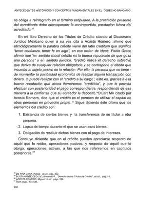 ANTECEDENTES HISTÓRICOS Y CONCEPTOS FUNDAMENTALES EN EL DERECHO BANCARIO
160
se obliga a reintegrarlo en el término estipulado. A la prestación presente
del acreditante debe corresponder la contrapartida, prestación futura del
acreditado.38
En mi libro Derecho de los Títulos de Crédito citando al Diccionario
Jurídico Mexicano quien a su vez cita a Acosta Romero, afirmo que
etimológicamente la palabra crédito viene del latín creditum que significa
“tener confianza, tener fe en algo”; en ese orden de ideas, Pablo Greco
afirma que “en sentido moral crédito es la buena reputación de que goza
una persona” y en sentido jurídico, “crédito indica el derecho subjetivo
que deriva de cualquier relación obligatoria y se contrapone al débito que
incumbe al sujeto pasivo de la relación. Por ello, la persona que no tiene -
de momento- la posibilidad económica de realizar alguna transacción con
dinero, la puede realizar con el “crédito a su cargo”, esto es, gracias a esa
buena reputación que ahora llamaremos “crediticia”, y que le permita
efectuar con posterioridad el pago correspondiente, respondiendo de esa
manera a la confianza que su acreedor le depositó.39
Stuart Mill citado por
Acosta Romero, dice que el crédito es el permiso de utilizar el capital de
otras personas en provecho propio. 40
Sigue diciendo éste último que los
elementos del crédito son:
1. Existencia de ciertos bienes y la transferencia de su titular a otra
persona.
2. Lapso de tiempo durante el que se usan esos bienes.
3. Obligación de restituir dichos bienes con el pago de intereses.
Concluye diciendo que en el crédito pueden apreciarse respecto de
aquél que lo recibe, operaciones pasivas, y respecto de aquél que lo
otorga, operaciones activas, a las que nos referiremos en capítulos
posteriores.41
38
DE PINA VARA, Rafael, ob.cit., pág. 303.
39
BUSTAMANTE CEDILLO, Armando R., “Derecho de los Títulos de Crédito”, ob.cit., pág. 14.
40
ACOSTA ROMERO, Miguel, ob.cit., págs. 534.
41
Ídem págs.. 534-535.
 