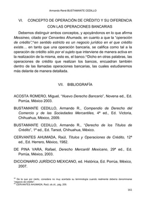 Armando René BUSTAMANTE CEDILLO
161
VI. CONCEPTO DE OPERACIÓN DE CRÉDITO Y SU DIFERENCIA
CON LAS OPERACIONES BANCARIAS
Debemos distinguir ambos conceptos, y apoyándonos en lo que afirma
Messineo, citado por Cervantes Ahumada, en cuanto a que la “operación
de crédito”,42
en sentido estricto es un negocio jurídico en el que crédito
existe… en tanto que una operación bancaria, se califica como tal a la
operación de crédito sólo por el sujeto que interviene de manera activa en
la realización de la misma, esto es, el banco.43
Dicho en otras palabras, las
operaciones de crédito que realizan los bancos, encuadran también
dentro de las llamadas operaciones bancarias, las cuales estudiaremos
más delante de manera detallada.
VII. BIBLIOGRAFÍA
ACOSTA ROMERO, Miguel, “Nuevo Derecho Bancario”, Novena ed., Ed.
Porrúa, México 2003.
BUSTAMANTE CEDILLO, Armando R., Compendio de Derecho del
Comercio y de las Sociedades Mercantiles, 4ª ed., Ed. Victoria,
Chihuahua, México, 2009.
BUSTAMANTE CEDILLO, Armando R., “Derecho de los Títulos de
Crédito”, 1ª ed., Ed. Tarsot, Chihuahua, México.
CERVANTES AHUMADA, Raúl, Títulos y Operaciones de Crédito, 12ª
ed., Ed. Herrero, México, 1982.
DE PINA VARA, Rafael, Derecho Mercantil Mexicano, 29ª ed., Ed.
Porrúa, México, 2003.
DICCIONARIO JURÍDICO MEXICANO, ed. Histórica, Ed. Porrúa, México,
2007.
42
De la que por cierto, considera no muy acertada su terminología cuando realmente debería denominarse
“negocio de crédito”.
43
CERVANTES AHUMADA, Raúl, ob.cit., pág. 209.
 