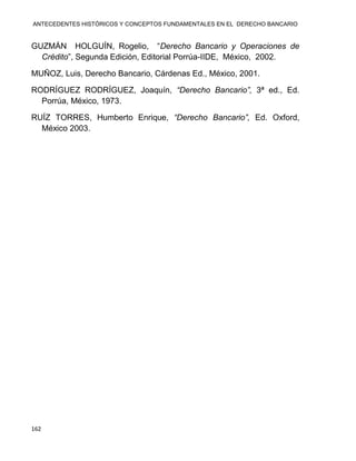 ANTECEDENTES HISTÓRICOS Y CONCEPTOS FUNDAMENTALES EN EL DERECHO BANCARIO
162
GUZMÁN HOLGUÍN, Rogelio, “Derecho Bancario y Operaciones de
Crédito”, Segunda Edición, Editorial Porrúa-IIDE, México, 2002.
MUÑOZ, Luis, Derecho Bancario, Cárdenas Ed., México, 2001.
RODRÍGUEZ RODRÍGUEZ, Joaquín, “Derecho Bancario”, 3ª ed., Ed.
Porrúa, México, 1973.
RUÍZ TORRES, Humberto Enrique, “Derecho Bancario”, Ed. Oxford,
México 2003.
 
