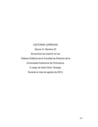 167
LECTURAS JURÍDICAS
Época VI, Número 23
Se terminó de imprimir en los
Talleres Gráficos de la Facultad de Derecho de la
Universidad Autónoma de Chihuahua,
A cargo de Isidro Díaz Tarango,
Durante el mes de agosto de 2013.
 