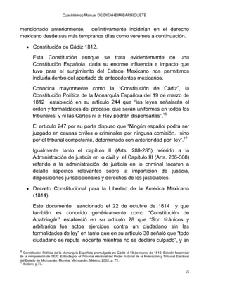 Cuauhtémoc Manuel DE DIENHEIM BARRIGUETE
15
mencionado anteriormente, definitivamente incidirían en el derecho
mexicano desde sus más tempranos días como veremos a continuación.
 Constitución de Cádiz 1812.
Esta Constitución aunque se trata evidentemente de una
Constitución Española, dada su enorme influencia e impacto que
tuvo para el surgimiento del Estado Mexicano nos permitimos
incluirla dentro del apartado de antecedentes mexicanos.
Conocida mayormente como la “Constitución de Cádiz”, la
Constitución Política de la Monarquía Española del 19 de marzo de
1812 estableció en su artículo 244 que “las leyes señalarán el
orden y formalidades del proceso, que serán uniformes en todos los
tribunales; y ni las Cortes ni el Rey podrán dispensarlas”.16
El artículo 247 por su parte dispuso que “Ningún español podrá ser
juzgado en causas civiles o criminales por ninguna comisión, sino
por el tribunal competente, determinado con anterioridad por ley”.17
Igualmente tanto el capítulo II (Arts. 280-285) referido a la
Administración de justicia en lo civil y el Capítulo III (Arts. 286-308)
referido a la administración de justicia en lo criminal tocaron a
detalle aspectos relevantes sobre la impartición de justicia,
disposiciones jurisdiccionales y derechos de los justiciables.
 Decreto Constitucional para la Libertad de la América Mexicana
(1814).
Este documento sancionado el 22 de octubre de 1814 y que
también es conocido genéricamente como “Constitución de
Apatzingán” estableció en su artículo 28 que “Son tiránicos y
arbitrarios los actos ejercidos contra un ciudadano sin las
formalidades de ley” en tanto que en su artículo 30 señaló que “todo
ciudadano se reputa inocente mientras no se declare culpado”, y en
16
Constitución Política de la Monarquía Española promulgada en Cádiz el 19 de marzo de 1812. Edición facsimilar
de la reimpresión de 1820. Editada por el Tribunal electoral del Poder Judicial de la federación y Tribunal Electoral
del Estado de Michoacán, Morelia, Michoacán, México, 2002, p. 72.
17
Ibídem, p.73.
 