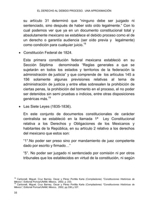 EL DERECHO AL DEBIDO PROCESO. UNA APROXIMACIÓN
16
su artículo 31 determinó que “ninguno debe ser juzgado ni
sentenciado, sino después de haber sido oído legalmente.” Con lo
cual podemos ver que ya en un documento constitucional total y
absolutamente mexicano se establece el debido proceso como el de
un derecho o garantía audiencia (ser oído previa y legalmente)
como condición para cualquier juicio.18
 Constitución Federal de 1824.
Esta primera constitución federal mexicana estableció en su
Sección Séptima denominada “Reglas generales a que se
sujetarán en todos los estados y territorios de la federación la
administración de justicia” y que comprende de los artículos 145 a
156 solamente algunas previsiones relativas al tema de
administración de justicia y entre ellas sobresalen la prohibición de
ciertas penas, la prohibición del tormento en el proceso, el no poder
ser detenidos sin semi pruebas o indicios, entre otras disposiciones
genéricas más.19
 Las Siete Leyes (1835-1836).
En este conjunto de documentos constitucionales de carácter
centralista se estableció en la llamada 1ª Ley Constitucional
relativa a los Derechos y Obligaciones de los Mexicanos y
habitantes de la República, en su artículo 2 relativo a los derechos
del mexicano que estos son:
“1°.No poder ser preso sino por mandamiento de juez competente
dado por escrito y firmado…”
“5°. No poder ser juzgado ni sentenciado por comisión ni por otros
tribunales que los establecidos en virtud de la constitución, ni según
18
Carbonell, Miguel, Cruz Barney, Oscar y Pérez Portilla Karla (Compiladores) “Constituciones Históricas de
México”, Editorial Porrúa/UNAM, México, 2002, p. 233.
19
Carbonell, Miguel, Cruz Barney, Oscar y Pérez Portilla Karla (Compiladores) “Constituciones Históricas de
México”, Editorial Porrúa/UNAM, México, 2002, pp.336 y 337.
 