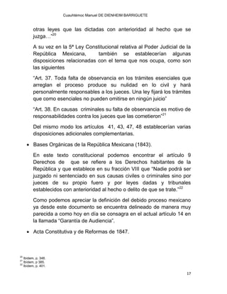 Cuauhtémoc Manuel DE DIENHEIM BARRIGUETE
17
otras leyes que las dictadas con anterioridad al hecho que se
juzga…”20
A su vez en la 5ª Ley Constitucional relativa al Poder Judicial de la
República Mexicana, también se establecerían algunas
disposiciones relacionadas con el tema que nos ocupa, como son
las siguientes
“Art. 37. Toda falta de observancia en los trámites esenciales que
arreglan el proceso produce su nulidad en lo civil y hará
personalmente responsables a los jueces. Una ley fijará los trámites
que como esenciales no pueden omitirse en ningún juicio”
“Art. 38. En causas criminales su falta de observancia es motivo de
responsabilidades contra los jueces que las cometieron”21
Del mismo modo los artículos 41, 43, 47, 48 establecerían varias
disposiciones adicionales complementarias.
 Bases Orgánicas de la República Mexicana (1843).
En este texto constitucional podemos encontrar el artículo 9
Derechos de que se refiere a los Derechos habitantes de la
República y que establece en su fracción VIII que “Nadie podrá ser
juzgado ni sentenciado en sus causas civiles o criminales sino por
jueces de su propio fuero y por leyes dadas y tribunales
establecidos con anterioridad al hecho o delito de que se trate.”22
Como podemos apreciar la definición del debido proceso mexicano
ya desde este documento se encuentra delineado de manera muy
parecida a como hoy en día se consagra en el actual artículo 14 en
la llamada “Garantía de Audiencia”.
 Acta Constitutiva y de Reformas de 1847.
20
Ibídem, p. 348.
21
Ibídem, p 385.
22
Ibídem, p. 401.
 