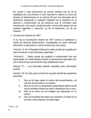 EL DERECHO AL DEBIDO PROCESO. UNA APROXIMACIÓN
18
En cuanto a este documento es preciso señalar que en él se
estableció por vez primera a nivel nacional lo relativo al Juicio de
Amparo al determinarse en su artículo 25 que “los tribunales de la
federación ampararán a cualquier habitante de la república en el
ejercicio y conservación de los derechos que le concedan esta
constitución y las leyes constitucionales, contra todo ataque de los
poderes legislativo y ejecutivo, ya de la federación, ya de los
estados…”23
 Constitución Federal de 1857.
A su vez la Constitución federal de 1857 vendría a establecer a
través de diversas disposiciones, consagradas en varios artículos
diferentes, lo siguiente en cuanto al tema que nos ocupa:
“Artículo 13. En la República Mexicana nadie puede ser juzgado por
leyes privativas ni por tribunales especiales…”
“Artículo14….” Nadie puede ser juzgado ni sentenciado sino por
leyes dadas con anterioridad al hecho y exactamente aplicadas a él,
por el tribunal que previamente haya establecido la ley.”
Artículo 17….” Los tribunales estarán expeditos para administrar
justicia”
Artículo 20. En todo juicio criminal el acusado tendrá las siguientes
garantías:
I. Que se le haga saber el motivo del procedimiento y el
nombre del acusador si lo hubiere.
II. Que se le tome su declaración preparatoria dentro de 48
horas contadas desde que esté a disposición de su juez.
III. Que se le caree con los testigos que depongan en su
contra.
IV. Que se le faciliten los datos que necesite y consten en el
proceso, para preparar sus descargos
23
Ibídem p. 442.
 