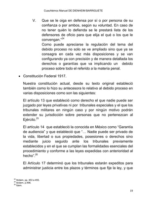 Cuauhtémoc Manuel DE DIENHEIM BARRIGUETE
19
V. Que se le oiga en defensa por sí o por persona de su
confianza o por ambos, según su voluntad. En caso de
no tener quién lo defienda se le prestará lista de los
defensores de oficio para que elija el qué o los que le
convengan.”24
Como puede apreciarse la regulación del tema del
debido proceso no solo se ve ampliado sino que ya se
consagra en cada vez más disposiciones y se van
configurando ya con precisión y de manera detallada los
derechos o garantías que va implicando un debido
proceso sobre todo el referido a la materia penal.
 Constitución Federal 1917.
Nuestra constitución actual, desde su texto original estableció
también como lo hizo su antecesora lo relativo al debido proceso en
varias disposiciones como son las siguientes:
El artículo 13 que estableció como derecho el que nadie puede ser
juzgado por leyes privativas ni por tribunales especiales y el que los
tribunales militares en ningún caso y por ningún motivo podrán
extender su jurisdicción sobre personas que no pertenezcan al
Ejército.25
El artículo 14 que estableció la conocida en México como “Garantía
de audiencia” y que estableció que “… Nadie puede ser privado de
la vida, libertad o sus propiedades, posesiones o derechos sino
mediante juicio seguido ante los tribunales previamente
establecidos y en el que se cumplan las formalidades esenciales del
procedimiento y conforme a las leyes expedidas con anterioridad al
hecho”.26
El Artículo 17 determinó que los tribunales estarán expeditos para
administrar justicia entre los plazos y términos que fije la ley, y que
24
Ibídem, pp. 453 a 455.
25
Ibídem, p.496.
26
Ídem.
 