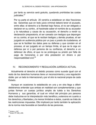 EL DERECHO AL DEBIDO PROCESO. UNA APROXIMACIÓN
20
por tanto su servicio será gratuito, quedando prohibidas las costas
judiciales.27
Por su parte el artículo 20 vendría a establecer en diez fracciones
las Garantías que en todo juicio criminal deberá tener el acusado,
entre ellas: el derecho a la libertad bajo fianza, el no ser obligado a
declarar en su contra , el hacérsele saber el nombre de su acusador
y la naturaleza y causa de su acusación, el derecho a rendir su
declaración preparatoria, el ser careado con testigos que depongan
en su contra, el que se le reciban testigos y demás pruebas, el ser
juzgado en audiencia pública por un juez o jurado de ciudadanos, el
que se le faciliten los datos para su defensa y que consten en el
proceso, el ser juzgado en un tiempo límite, el que se le oiga en
defensa por sí o por persona de su confianza, el derecho a un
defensor de oficio, el que no se prolongue su prisión por falta de
pago de honorarios o por otra prestación en dinero o por
responsabilidad civil.28
IV. RECONOCIMIENTO Y REGULACIÓN JURÍDICA ACTUAL
Actualmente el derecho al debido proceso como sucede igual con el
resto de los derechos humanos tiene un reconocimiento y una regulación
doble: por un lado la internacional y por el otro la nacional propia de cada
Estado.
Aunque en ocasiones lo establecido en una y en otra llega a diferir
debiéramos entender que ambas en realidad son complementarias y que
juntas forman un cuerpo jurídico amplio de tutela a los Derechos
Humanos y sus garantías, el cual en virtud del principio pro persona
debe traducirse en la interpretación más benéfica y extensiva en cuanto a
los derechos y libertades y la menos limitativa a éstos, cuando se trata de
las restricciones impuestas. Ello implicará por tanto también la aplicación
de la norma más favorable en beneficio de las personas.
27
Ibídem p. 497.
28
Ibídem PP 498 y 499.
 