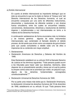 Cuauhtémoc Manuel DE DIENHEIM BARRIGUETE
21
a) Ámbito Internacional
En cuanto al ámbito internacional es importante distinguir que en
éste se encuentra lo que se ha dado en llamar el “Corpus Iuris” del
Derecho Internacional de los Derechos Humanos, el cual se
encuentra compuesto por una serie de diferentes instrumentos,
documentos y resoluciones de diferente carácter y con diversa
fuerza vinculatoria, entre los cuales se encuentran tratados,
convenciones, declaraciones, directrices y resoluciones de distintos
órganos ( Jurisdiccionales y no) internacionales en torno a la
materia de los Derechos Humanos.
A continuación señalaremos de forma enunciativa más no limitativa
y de manera genérica algunos de estos instrumentos
internacionales que contemplan el llamado derecho al debido
proceso, de tal suerte que sirvan como una especie de guía al lector
para que pueda consultarlos a detalle cada uno de ellos e
imponerse de su contenido con mayor amplitud.
1. Declaraciones:
 Declaración Americana de Derechos y Deberes del Hombre de
1948.
Esta Declaración estableció en su artículo XVIII el llamado Derecho
de Justicia en los términos siguientes: “Toda persona puede ocurrir
a los tribunales para hacer valer sus derechos. Asimismo, debe
disponer de un procedimiento sencillo y breve por el cual la justicia
la ampare contra actos de la autoridad que violen, en perjuicio suyo,
alguno de los derechos fundamentales consagrados
constitucionalmente”.29
 Declaración Universal de Derechos Humanos de 1848.
Por su parte unos meses más tarde que la Declaración Americana,
la declaración Universal de derechos Humanos del 10 de diciembre
de 1948, establecería en su artículo 10 que “Toda persona tiene
29
Documentos Básicos en Materia de Derechos Humanos en el Sistema Interamericano, Corte interamericana de
Derechos Humanos, San José, Costa Rica, 2012, p.23.
 