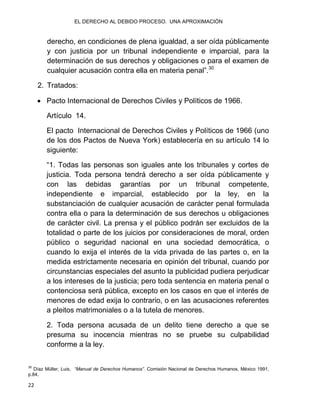 EL DERECHO AL DEBIDO PROCESO. UNA APROXIMACIÓN
22
derecho, en condiciones de plena igualdad, a ser oída públicamente
y con justicia por un tribunal independiente e imparcial, para la
determinación de sus derechos y obligaciones o para el examen de
cualquier acusación contra ella en materia penal”.30
2. Tratados:
 Pacto Internacional de Derechos Civiles y Políticos de 1966.
Artículo 14.
El pacto Internacional de Derechos Civiles y Políticos de 1966 (uno
de los dos Pactos de Nueva York) establecería en su artículo 14 lo
siguiente:
“1. Todas las personas son iguales ante los tribunales y cortes de
justicia. Toda persona tendrá derecho a ser oída públicamente y
con las debidas garantías por un tribunal competente,
independiente e imparcial, establecido por la ley, en la
substanciación de cualquier acusación de carácter penal formulada
contra ella o para la determinación de sus derechos u obligaciones
de carácter civil. La prensa y el público podrán ser excluidos de la
totalidad o parte de los juicios por consideraciones de moral, orden
público o seguridad nacional en una sociedad democrática, o
cuando lo exija el interés de la vida privada de las partes o, en la
medida estrictamente necesaria en opinión del tribunal, cuando por
circunstancias especiales del asunto la publicidad pudiera perjudicar
a los intereses de la justicia; pero toda sentencia en materia penal o
contenciosa será pública, excepto en los casos en que el interés de
menores de edad exija lo contrario, o en las acusaciones referentes
a pleitos matrimoniales o a la tutela de menores.
2. Toda persona acusada de un delito tiene derecho a que se
presuma su inocencia mientras no se pruebe su culpabilidad
conforme a la ley.
30
Díaz Müller, Luis, “Manual de Derechos Humanos”. Comisión Nacional de Derechos Humanos, México 1991,
p.84.
 