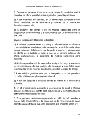 Cuauhtémoc Manuel DE DIENHEIM BARRIGUETE
23
3. Durante el proceso, toda persona acusada de un delito tendrá
derecho, en plena igualdad, a las siguientes garantías mínimas:
a) A ser informada sin demora, en un idioma que comprenda y en
forma detallada, de la naturaleza y causas de la acusación
formulada contra ella;
b) A disponer del tiempo y de los medios adecuados para la
preparación de su defensa y a comunicarse con un defensor de su
elección;
c) A ser juzgada sin dilaciones indebidas;
d) A hallarse presente en el proceso y a defenderse personalmente
o ser asistida por un defensor de su elección; a ser informada, si no
tuviera defensor, del derecho que le asiste a tenerlo, y, siempre que
el interés de la justicia lo exija, a que se le nombre defensor de
oficio, gratuitamente, si careciere de medios suficientes para
pagarlo;
e) A interrogar o hacer interrogar a los testigos de cargo y a obtener
la comparecencia de los testigos de descargo y que éstos sean
interrogados en las mismas condiciones que los testigos de cargo;
f) A ser asistida gratuitamente por un intérprete, si no comprende o
no habla el idioma empleado en el tribunal;
g) A no ser obligada a declarar contra sí misma ni a confesarse
culpable.
4. En el procedimiento aplicable a los menores de edad a efectos
penales se tendrá en cuenta esta circunstancia y la importancia de
estimular su readaptación social.
5. Toda persona declarada culpable de un delito tendrá derecho a
que el fallo condenatorio y la pena que se le haya impuesto sean
sometidos a un tribunal superior, conforme a lo prescrito por la ley.
 